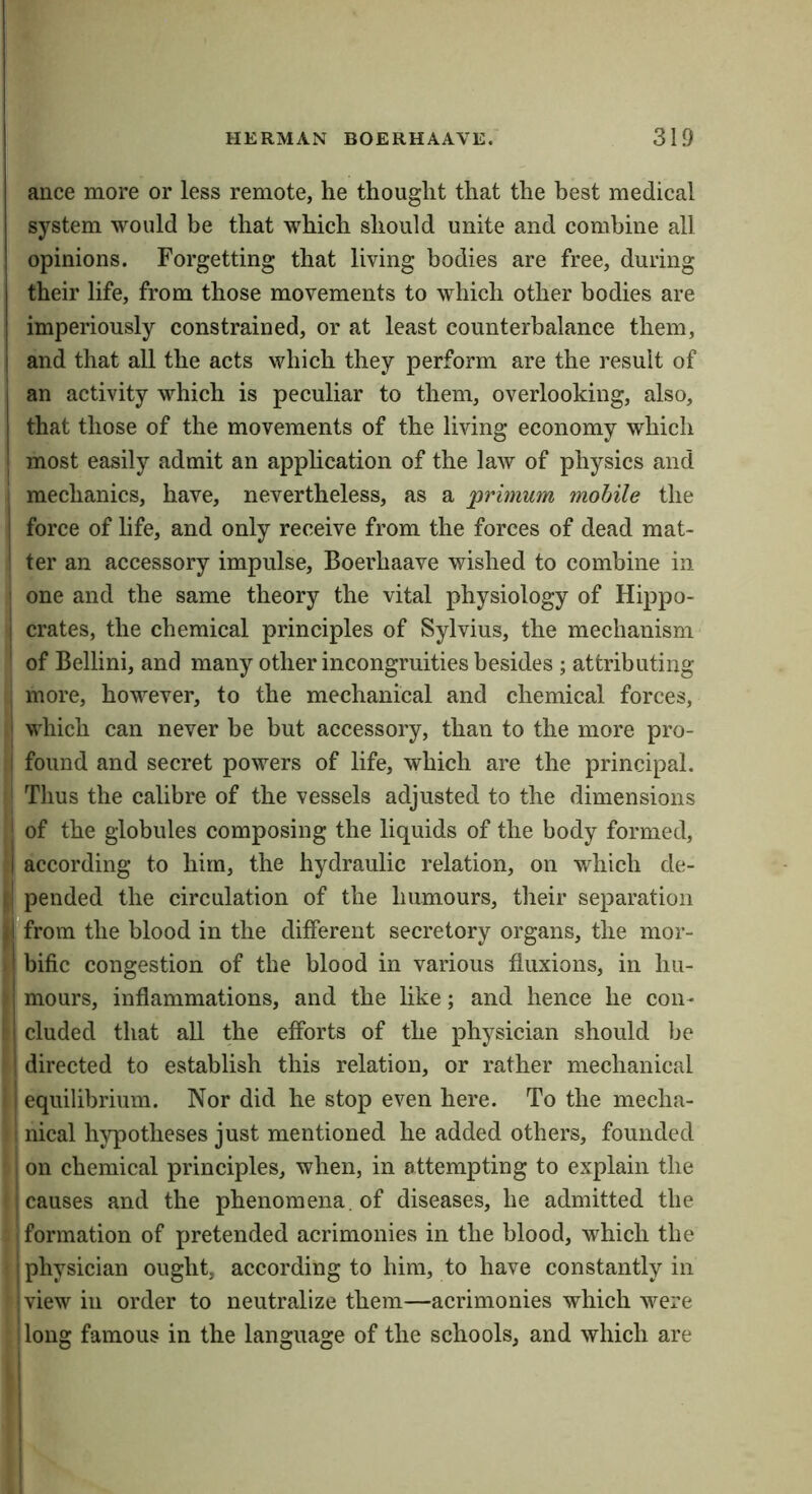 ance more or less remote, he thought that the best medical system would be that which should unite and combine all opinions. Forgetting that living bodies are free, during their life, from those movements to which other bodies are imperiously constrained, or at least counterbalance them, I and that all the acts which they perform are the result of an activity which is peculiar to them, overlooking, also, that those of the movements of the living economy which most easily admit an application of the laAV of physics and mechanics, have, nevertheless, as a primum mobile the I force of hfe, and only receive from the forces of dead mat- ter an accessory impulse, Boerhaave wished to combine in one and the same theory the vital physiology of Hippo- : crates, the chemical principles of Sylvius, the mechanism of Bellini, and many other incongruities besides ; attributing more, however, to the mechanical and chemical forces, which can never he but accessory, than to the more pro- found and secret powers of life, which are the principal. Thus the calibre of the vessels adjusted to the dimensions I of the globules composing the liquids of the body formed, I according to him, the hydraulic relation, on which de- pended the circulation of the humours, their separation Tfrom the blood in the different secretory organs, the mor- ' bific congestion of the blood in various fluxions, in hu- I mours, inflammations, and the like; and hence he con- ' eluded that all the efforts of the physician should be directed to establish this relation, or rather mechanical ! equilibrium. Nor did he stop even here. To the mecha- nical hypotheses just mentioned he added others, founded I on chemical principles, when, in attempting to explain the I causes and the phenomena, of diseases, he admitted the formation of pretended acrimonies in the blood, which the physician ought, according to him, to have constantly in • view in order to neutralize them—acrimonies which were long famous in the language of the schools, and which are