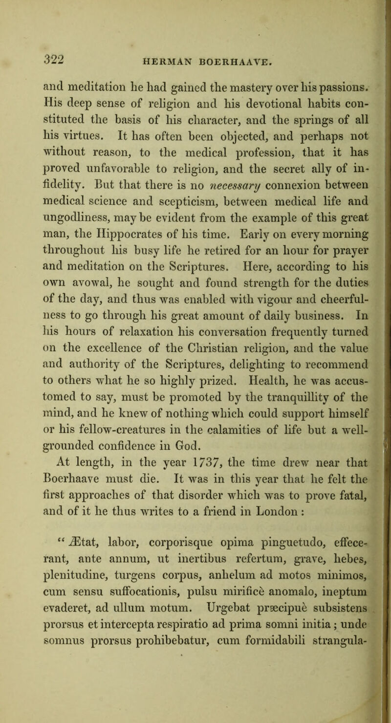 and meditation lie had gained the mastery over his passions. His deep sense of religion and his devotional habits con- stituted the basis of his character, and the springs of all his virtues. It has often been objected, and perhaps not without reason, to the medical profession, that it has proved unfavorable to religion, and the secret ally of in- fidelity. But that there is no necessary connexion between medical science and scepticism, between medical life and ungodliness, may be evident from the example of this great man, the Hippocrates of his time. Early on every morning throughout his busy life he retired for an hour for prayer and meditation on the Scriptures. Here, according to his own avowal, he sought and found strength for the duties of the day, and thus was enabled with vigour and cheerful- ness to go through his great amount of daily business. In his hours of relaxation his conversation frequently turned on the excellence of the Christian religion, and the value and authority of the Scriptures, delighting to recommend to others what he so highly prized. Health, he was accus- tomed to say, must be promoted by the tranquillity of the mind, and he knew of nothing which could support himself or his fellow-creatures in the calamities of life but a well- grounded confidence in God. At length, in the year 1737, the time drew near that Boerhaave must die. It was in this year that he felt the first approaches of that disorder which was to prove fatal, and of it he thus writes to a friend in London : “ iEtat, labor, corporisque opima pinguetudo, effece- rant, ante annum, ut inertibus refertura, grave, hebes, plenitudine, turgens corpus, anhelum ad motos minimos, cum sensu sufFocationis, pulsu mirifice anomalo, ineptum evaderet, ad ullum motum. Urgebat praecipue subsistens prorsus et intercepta respiratio ad prima somni initia; unde somnus prorsus prohibebatur, cum formidabili strangula-