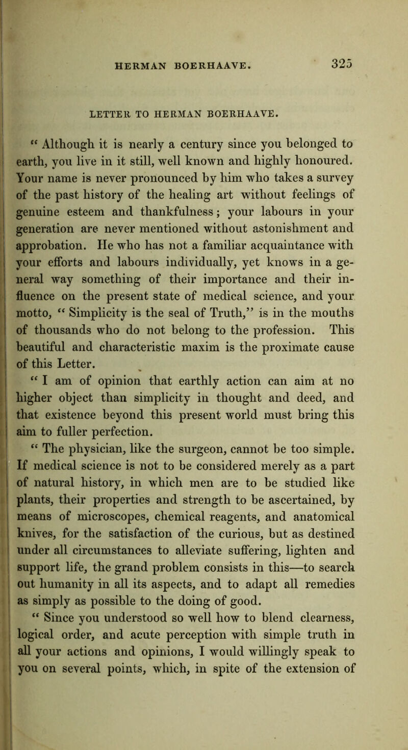LETTER TO HERMAN BOERHAAVE. I Although it is nearly a century since you belonged to ! earth, you live in it still, well known and highly honoured. Your name is never pronounced by him who takes a survey of the past history of the healing art without feelings of I genuine esteem and thankfulness; your labours in your i generation are never mentioned without astonishment and I approbation. He who has not a familiar acquaintance with I your efforts and labours individually, yet knows in a ge- I neral way something of their importance and their in- ; fluence on the present state of medical science, and your I motto, Simplicity is the seal of Truth,” is in the mouths I of thousands who do not belong to the profession. This = beautiful and characteristic maxim is the proximate cause i of this Letter. j “ I am of opinion that earthly action can aim at no ! higher object than simplicity in thought and deed, and 1 that existence beyond this present world must bring this I aim to fuller perfection. The physician, like the surgeon, cannot be too simple. If medical science is not to be considered merely as a part I of natural history, in which men are to be studied like I plants, their properties and strength to he ascertained, by I means of microscopes, chemical reagents, and anatomical I knives, for the satisfaction of the curious, but as destined I under all circumstances to alleviate suffering, lighten and support life, the grand problem consists in this—to search out humanity in all its aspects, and to adapt all remedies I as simply as possible to the doing of good. “ Since you understood so well how to blend clearness, , logical order, and acute perception with simple truth in ; all your actions and opinions, I would willingly speak to ! you on several points, which, in spite of the extension of