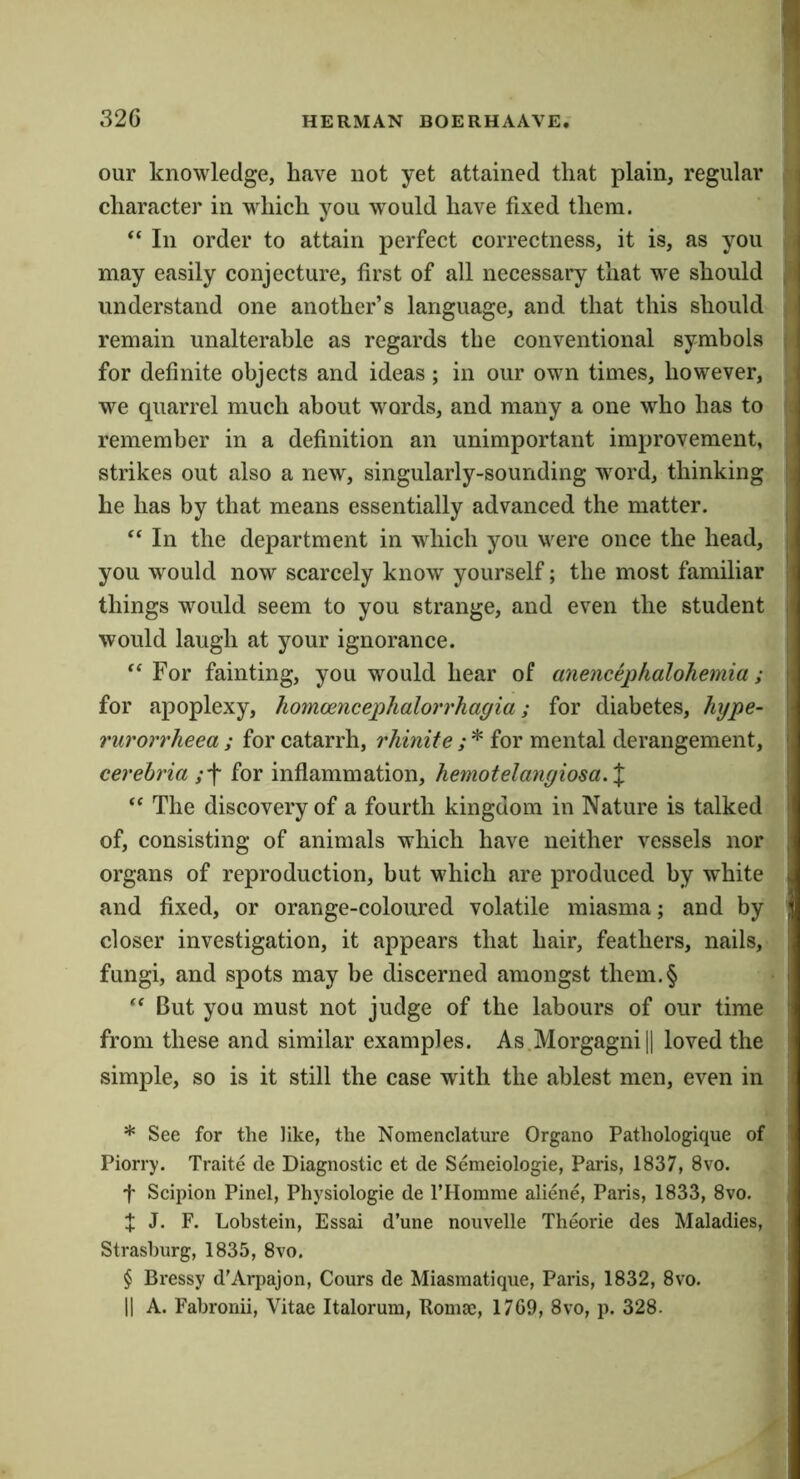 our knowledge, have not yet attained that plain, regular character in which you w^ould have fixed them. ‘‘ In order to attain perfect correctness, it is, as you may easily conjecture, first of all necessary that we should understand one another’s language, and that this should remain unalterable as regards the conventional symbols for definite objects and ideas; in our own times, however, we quarrel much about words, and many a one who has to remember in a definition an unimportant improvement, strikes out also a new, singularly-sounding word, thinking he has by that means essentially advanced the matter. '‘In the department in wdiich you were once the head, you would now scarcely know yourself; the most familiar things would seem to you strange, and even the student would laugh at your ignorance. “ For fainting, you would hear of anencephalohemia; for apoplexy, homoencephalorrhagia; for diabetes, hype- rurorrheea ; for catarrh, rhinite ; * * * § for mental derangement, cerebria for inflammation, hemotelangiosa.X “ The discovery of a fourth kingdom in Nature is talked of, consisting of animals which have neither vessels nor organs of reproduction, but which are produced by white and fixed, or orange-coloured volatile miasma; and by closer investigation, it appears that hair, feathers, nails, fungi, and spots may be discerned amongst them.§ “ But you must not judge of the labours of our time from these and similar examples. As Morgagni || loved the simple, so is it still the case with the ablest men, even in * See for the like, the Nomenclature Organo Pathologique of Piorry. Traite de Diagnostic et de Semeiologie, Paris, 1837, 8vo. t Scipion Pinel, Physiologic de I’Homme aliene, Paris, 1833, 8vo. t J. F. Lobstein, Essai d’une nouvelle Theorie des Maladies, Strashurg, 1835, 8vo. § Dressy d’Aqiajon, Cours de Miasmatique, Paris, 1832, 8vo. II A. Fabronii, Vitae Italoruni, Komae, 17G9, 8vo, p. 328.