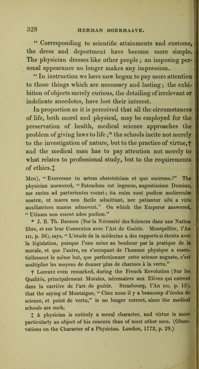 ** Corresponding to scientific attainments and customs, the dress and deportment have become more simple. The physician dresses like other people ; an imposing per- sonal appearance no longer makes any impression. “ In instruction we have now begun to pay more attention to those things which are necessary and lasting; the exhi- bition of objects merely curious, the detailing of irrelevant or indelicate anecdotes, have lost their interest. In proportion as it is perceived that all the circumstances of life, both moral and physical, may be employed for the preservation of health, medical science approaches the problem of giving laws to life ;* the schools incite not merely to the investigation of nature, but to the practice of virtue,f and the medical man has to pay attention not merely to what relates to professional study, but to the requirements of ethics.:}: Men), “ Exercesne tu artem obstetriciam et quo successu?” The physician answered, “ Fatendum est ingenue, augustissime Domine, me rarius ad parturientes vocari; ita enim sunt pudicae mulierculae nostrae, ut mares non facile admittant, nee patianlur sibi a \iris auxiliatrices manus admoveri.” On which the Emperor answered, “ Utinam non essent adeo pudicae.” * J. B. Th. Baumes (Surla Necessite des Sciences dans une Nation fibre, et sur leur Connexion avec I’Art de Guerir. Montpellier, FAn III, p. 36), says, “ L’etude de la medecine a des rapports si etroits avec la legislation, puisque Fune mene au bonheur par la pratique de la morale, et que Fautre, en s’occupant de Fhomme physique a essen- tiellement le meme but, que perfectionner cette science auguste, c’est multiplier les moyens de donner plus de charmes a la vertu.” t Lorentz even remarked, during the French Revolution (Sur les Qualites, principalement Morales, necessaires aux Eleves qui entrent dans la carriere de Fart de guerir. Strasbourg, FAn iii, p. 13), that the saying of Montaigne, “ Chez nous il y a beaucoup d ecoles de science, et point de vertu,” is no longer correct, since the medical schools are such. X A physician is entirely a moral character, and virtue is more particularly an object of his concern than of most other men. (Obser- vations on the Character of a Physician. London, 1772, p. 29.)
