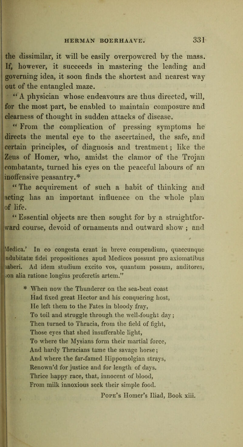 1 HERMAN BOERHAAVE. 331 the dissimilar, it will be easily overpowered by the mass. If, however, it succeeds in mastering the leading and governing idea, it soon finds the shortest and nearest way out of the entangled maze. “ A physician whose endeavours are thus directed, will, for the most part, be enabled to maintain composure and clearness of thought in sudden attacks of disease. “ From the complication of pressing symptoms he directs the mental eye to the ascertained, the safe, and certain principles, of diagnosis and treatment; like the I Zeus of Homer, who, amidst the clamor of the Trojan ! combatants, turned his eyes on the peaceful labours of an inoffensive peasantry.* I The acquirement of such a habit of thinking and lacting has an important influence on the whole plan iof life. “ Essential objects are then sought for by a straightfor- ivvard course, devoid of ornaments and outward show ; and jMedica.’ In eo congesta erant in breve compendium, quaecunque tjndubitatae fidei propositiones apud Medicos possunt pro axiomatibus ijiaberi. Ad idem studium excito vos, quantum possum, auditores, l|iion alia ratione longius proferetis artem.” 11 * When now the Thunderer on the sea-beat coast I Had fixed great Hector and his conquering host, I He left them to the Fates in bloody fray, I , To toil and struggle through the well-fought day; I Then turned to Thracia, from the field of fight, I Those eyes that shed insufferable light. To where the Mysians form their martial force, j And hardy Thracians tame the savage horse; I And where the far-famed Hippomolgian strays, Renown’d for justice and for length of days. I Thrice happy race, that, innocent of blood, ' From milk innoxious seek their simple food, i Pope’s Homer’s Iliad, Book xiii. f