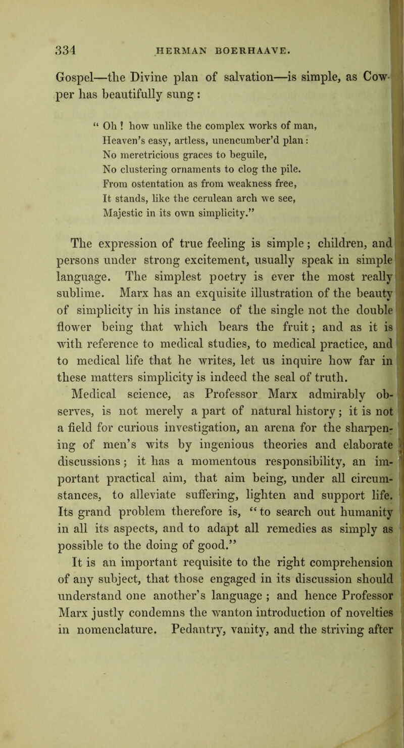 Gospel—the Divine plan of salvation—is simple, as Cow' ^per has beautifully sung : “ Oh ! how unlike the complex w’orks of man, Heaven’s easy, artless, unencumher’d plan: No meretricious graces to beguile, No clustering ornaments to clog the pile. From ostentation as from M^eakness free. It stands, like the cerulean arch we see. Majestic in its own simplicity.” The expression of true feeling is simple; children, and persons under strong excitement, usually speak in simple' language. The simplest poetry is ever the most really sublime. Marx has an exquisite illustration of the beauty of simplicity in his instance of the single not the double flower being that which bears the fruit; and as it is with reference to medical studies, to medical practice, and to medical life that he writes, let us inquire how far in these matters simplicity is indeed the seal of truth. Medical science, as Professor Marx admirably ob- serves, is not merely a part of natural history; it is not a field for curious investigation, an arena for the sharpen- ing of men’s wits by ingenious theories and elaborate discussions; it has a momentous responsibility, an im- portant practical aim, that aim being, under all circum- stances, to alleviate suffering, lighten and support life. Its grand problem therefore is, “ to search out humanity in all its aspects, and to adapt all remedies as simply as possible to the doing of good.” It is an important requisite to the right comprehension of any subject, that those engaged in its discussion should understand one another’s language ; and hence Professor Marx justly condemns the wanton introduction of novelties in nomenclature. Pedantry, vanity, and the striving after