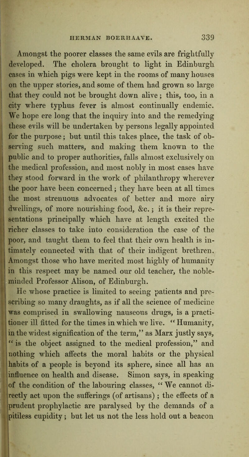 Amongst the poorer classes the same evils are frightfully developed. The cholera brought to light in Edinburgh cases in which pigs were kept in the rooms of many houses on the upper stories, and some of them had grown so large i that they could not be brought down alive ; this, too, in a city where typhus fever is almost continually endemic. We hope ere long that the inquiry into and the remedying these evils will be undertaken by persons legally appointed for the purpose; but until this takes place, the task of ob- I serving such matters, and making them known to the public and to proper authorities, falls almost exclusively on the medical profession, and most nobly in most cases have they stood forward in the work of philanthropy wherever the poor have been concerned; they have been at all times the most strenuous advocates of better and more airy dwellings, of more nourishing food, &c.; it is their repre- sentations principally which have at length excited the richer classes to take into consideration the case of the poor, and taught them to feel that their own health is in- timately connected with that of their indigent brethren. Amongst those who have merited most highly of humanity in this respect may be named our old teacher, the noble- fminded Professor Alison, of Edinburgh. I He whose practice is limited to seeing patients and pre- scribing so many draughts, as if all the science of medicine was comprised in swallowing nauseous drugs, is a practi- tioner ill fitted for the times in which we live. ” Humanity, in the widest signification of the term,” as Marx justly says, ” is the object assigned to the medical profession,” and nothing which affects the moral habits or the physical habits of a people is beyond its sphere, since all has an influence on health and disease. Simon says, in speaking of the condition of the labouring classes, We cannot di- rectly act upon the sufferings (of artisans) ; the effects of a prudent prophylactic are paralysed by the demands of a pitiless cupidity; but let us not the less hold out a beacon