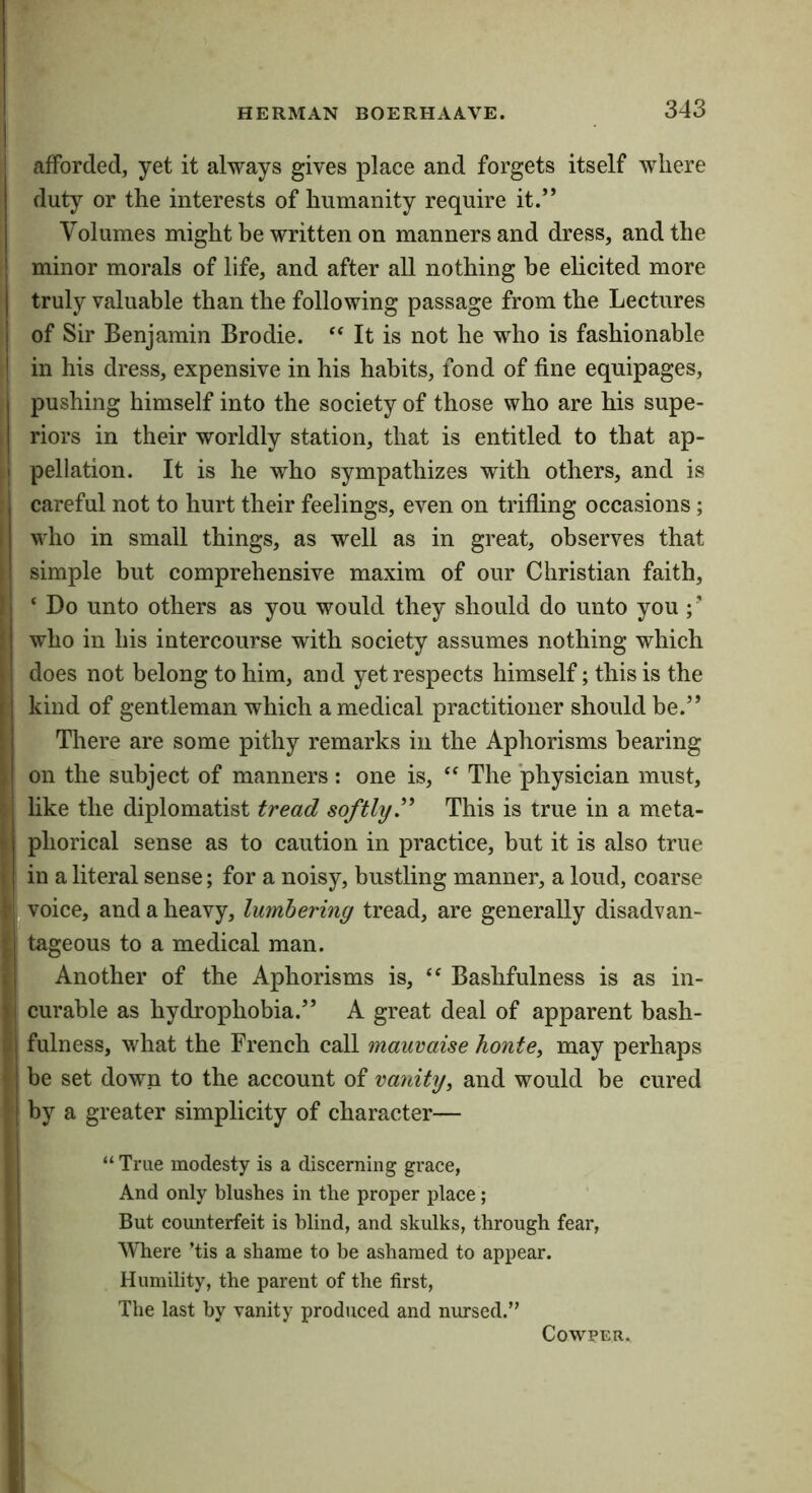 I afforded, yet it always gives place and forgets itself where duty or the interests of humanity require it.” Volumes might be written on manners and dress, and the minor morals of life, and after all nothing be elicited more truly valuable than the following passage from the Lectures of Sir Benjamin Brodie. “ It is not he who is fashionable ; in his dress, expensive in his habits, fond of fine equipages, pushing himself into the society of those who are his supe- riors in their worldly station, that is entitled to that ap- pellation. It is he who sympathizes with others, and is careful not to hurt their feelings, even on trifling occasions; who in small things, as well as in great, observes that simple but comprehensive maxim of our Christian faith, ‘ Do unto others as you would they should do unto you ; ’ who in his intercourse with society assumes nothing which does not belong to him, and yet respects himself; this is the kind of gentleman which a medical practitioner should be.” There are some pithy remarks in the Aphorisms bearing on the subject of manners: one is, The physician must, like the diplomatist tread softly'^ This is true in a meta- phorical sense as to caution in practice, but it is also true in a literal sense; for a noisy, bustling manner, a loud, coarse I voice, and a heavy, lumbering tread, are generally disadvan- tageous to a medical man. Another of the Aphorisms is, Bashfulness is as in- curable as hydrophobia.” A great deal of apparent bash- fulness, what the French call mauvaise honte, may perhaps be set down to the account of vanity^ and would be cured by a greater simplicity of character— “True modesty is a discerning grace, And only blushes in the proper place ; But counterfeit is blind, and skulks, through fear. Where Tis a shame to be ashamed to appear. Humility, the parent of the first. The last by vanity produced and nursed.” COWPER.