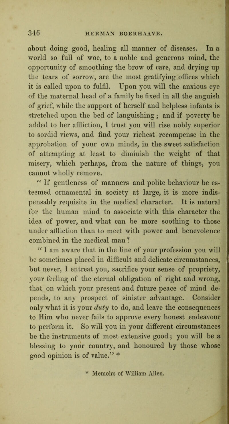 about doing good, healing all manner of diseases. In a / world so full of woe, to a noble and generous mind, the i opportunity of smoothing the brow of care, and drying up i the tears of sorrow, are the most gratifying offices which it is called upon to fulfil. Upon you will the anxious eye of the maternal head of a family be fixed in all the anguish of grief, while the support of herself and helpless infants is i; stretched upon the bed of languishing; and if poverty be added to her affliction, I trust you will rise nobly superior to sordid views, and find your richest recompense in the j approbation of your own minds, in the sweet satisfaction j of attempting at least to diminish the weight of that i misery, which perhaps, from the nature of things, you | cannot wholly remove. ‘‘ If gentleness of manners and polite behaviour be es- teemed ornamental in society at large, it is more indis- pensably requisite in the medical character. It is natural for the human mind to associate with this character the idea of power, and what can be more soothing to those under affliction than to meet with power and benevolence combined in the medical man ? ‘‘ I am aware that in the line of your profession you will be sometimes placed in difficult and delicate circumstances, but never, I entreat you, sacrifice your sense of propriety, your feeling of the eternal obligation of right and wrong, that on which your present and future peace of mind de- pends, to any prospect of sinister advantage. Consider only what it is your duty to do, and leave the consequences to Him who never fails to approve every honest endeavour to perform it. So will you in your different circumstances be the instruments of most extensive good; you will be a blessing to your country, and honoured by those whose good opinion is of value.” * * Memoirs of William Allen.