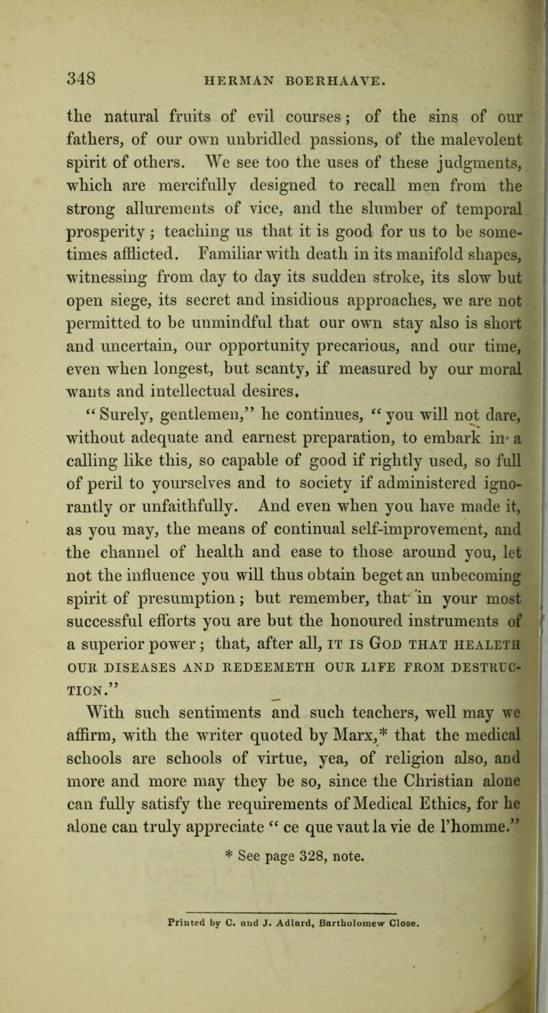 the natural fruits of evil courses; of the sins of our fathers, of our own unbridled passions, of the malevolent spirit of others. We see too the uses of these judgments, which are mercifully designed to recall men from the strong allurements of vice, and the slumber of temporal prosperity ; teaching us that it is good for us to be some- times afflicted. Familiar with death in its manifold shapes, witnessing from day to day its sudden stroke, its slow but open siege, its secret and insidious approaches, we are not permitted to he unmindful that our own stay also is short and uncertain, our opportunity precarious, and our time, even when longest, but scanty, if measured by our moral wants and intellectual desires. ‘‘ Surely, gentlemen,” he continues, “ you will not dare, without adequate and earnest preparation, to embark in* a calling like this, so capable of good if rightly used, so full of peril to yourselves and to society if administered igno- rantly or unfaithfully. And even when you have made it, as you may, the means of continual self-improvement, and the channel of health and ease to those around you, let not the influence you will thus obtain beget an unbecoming spirit of presumption; but remember, that' ’in your most successful efforts you are but the honoured instruments of a superior power; that, after all, it is God that healeth OUR DISEASES AND REDEEMETH OUR LIFE FROM DESTRUC- TION.” With such sentiments and such teachers, well may we afiirm, with the writer quoted by Marx,* that the medical schools are schools of virtue, yea, of religion also, and more and more may they be so, since the Christian alone can fully satisfy the requirements of Medical Ethics, for he alone can truly appreciate “ ce que vautla vie de I’homme.” * See page 328, note. Priuted by C. and J. Adlard, Bartholomew Close.