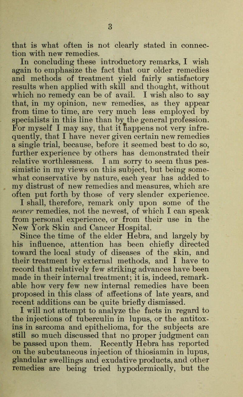 that is what often is not clearly stated in connec- tion with new remedies. In concluding these introductory remarks, I wish again to emphasize the fact that our older remedies and methods of treatment yield fairly satisfactory results when applied with skill and thought, without which no remedy can be of avail. I wish also to say that, in my opinion, new remedies, as they appear from time to time, are very much less employed by specialists in this line than by the general profession. For myself I may say, that it happens not very infre- quently, that I have never given certain new remedies a single trial, because, before it seemed best to do so, further experience by others has demonstrated their relative worthlessness. I am sorry to seem thus pes- simistic in my views on this subject, but being some- what conservative by nature, each year has added to my distrust of new remedies and measures, which are often put forth by those of very slender experience. I shall, therefore, remark only upon some of the newer remedies, not the newest, of which I can speak from personal experience, or from their use in the New York Skin and Cancer Hospital. Since the time of the elder Hebra, and largely by his influence, attention has been chiefly directed toward the local study of diseases of the skin, and their treatment by external methods, and I have to record that relatively few striking advances have been made in their internal treatment; it is, indeed, remark- able how very few new internal remedies have been proposed in this class of affections of late years, and recent additions can be quite briefly dismissed. I will not attempt to analyze the facts in regard to the injections of tuberculin in lupus, or the antitox- ins in sarcoma and epithelioma, for the subjects are still so much discussed that no proper judgment can be passed upon them. Recently Hebra has reported on the subcutaneous injection of thiosiamin in lupus, glandular swellings and exudative products, and other remedies are being tried hypodermically, but the