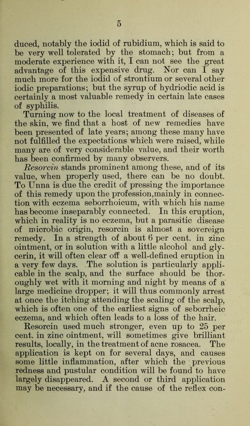 duced, notably the iodid of rubidium, which is said to be very well tolerated by the stomach; but from a moderate experience with it, I can not see the great advantage of this expensive drug. Nor can I say much more for the iodid of strontium or several other iodic preparations; but the syrup of hydriodic acid is certainly a most valuable remedy in certain late cases of syphilis. Turning now to the local treatment of diseases of the skin, we find that a host of new remedies have been presented of late years; among these many have not fulfilled the expectations which were raised, while many are of very considerable value, and their worth has been confirmed by many observers. Resorcin stands prominent among these, and of its value, when properly used, there can be no doubt. To Unna is due the credit of pressing the importance of this remedy upon the profession,mainly in connec- tion with eczema seborrhoicum, with which his name has become inseparably connected. In this eruption, which in reality is no eczema, but a parasitic disease of microbic origin, resorcin is almost a sovereign remedy. In a strength of about 6 per cent, in zinc ointment, or in solution with a little alcohol and gly- cerin, it will often clear off a well-defined eruption in a very few days. The solution is particularly appli- cable in the scalp, and the surface should be thor- oughly wet with it morning and night by means of a large medicine dropper; it will thus commonly arrest at once the itching attending the scaling of the scalp, which is often one of the earliest signs of seborrheic eczema, and which often leads to a loss of the hair. Resorcin used much stronger, even up to 25 per cent, in zinc ointment, will sometimes give brilliant results, locally, in the treatment of acne rosacea. The application is kept on for several days, and causes some little inflammation, after which the previous redness and pustular condition will be found to have largely disappeared. A second or third application may be necessary, and if the cause of the reflex con-