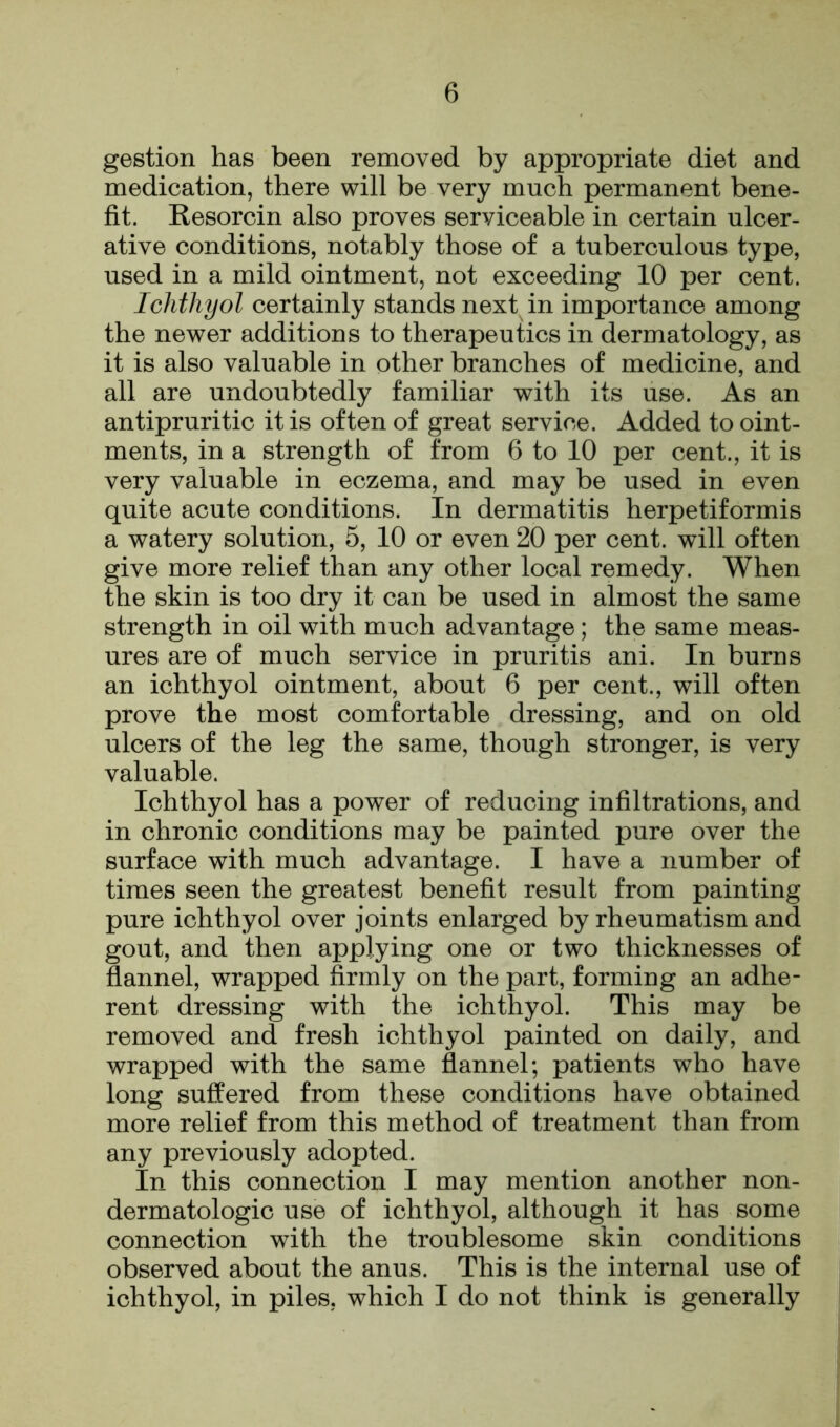 gestion has been removed by appropriate diet and medication, there will be very much permanent bene- fit. Resorcin also proves serviceable in certain ulcer- ative conditions, notably those of a tuberculous type, used in a mild ointment, not exceeding 10 per cent. Ichthyol certainly stands next in importance among the newer additions to therapeutics in dermatology, as it is also valuable in other branches of medicine, and all are undoubtedly familiar with its use. As an antipruritic it is often of great service. Added to oint- ments, in a strength of from 6 to 10 per cent., it is very valuable in eczema, and may be used in even quite acute conditions. In dermatitis herpetiformis a watery solution, 5, 10 or even 20 per cent, will often give more relief than any other local remedy. When the skin is too dry it can be used in almost the same strength in oil with much advantage; the same meas- ures are of much service in pruritis ani. In burns an ichthyol ointment, about 6 per cent., will often prove the most comfortable dressing, and on old ulcers of the leg the same, though stronger, is very valuable. Ichthyol has a power of reducing infiltrations, and in chronic conditions may be painted pure over the surface with much advantage. I have a number of times seen the greatest benefit result from painting pure ichthyol over joints enlarged by rheumatism and gout, and then applying one or two thicknesses of flannel, wrapped firmly on the part, forming an adhe- rent dressing with the ichthyol. This may be removed and fresh ichthyol painted on daily, and wrapped with the same flannel; patients who have long suffered from these conditions have obtained more relief from this method of treatment than from any previously adopted. In this connection I may mention another non- dermatologic use of ichthyol, although it has some connection with the troublesome skin conditions observed about the anus. This is the internal use of ichthyol, in piles, which I do not think is generally