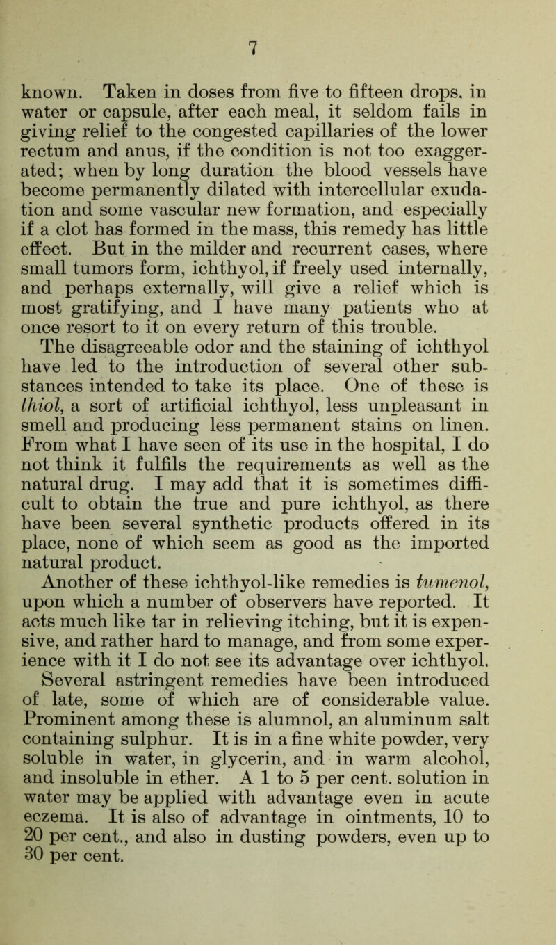 known. Taken in doses from five to fifteen drops, in water or capsule, after each meal, it seldom fails in giving relief to the congested capillaries of the lower rectum and anus, if the condition is not too exagger- ated; when by long duration the blood vessels have become permanently dilated with intercellular exuda- tion and some vascular new formation, and especially if a clot has formed in the mass, this remedy has little effect. But in the milder and recurrent cases, where small tumors form, ichthyol, if freely used internally, and perhaps externally, will give a relief which is most gratifying, and I have many patients who at once resort to it on every return of this trouble. The disagreeable odor and the staining of ichthyol have led to the introduction of several other sub- stances intended to take its place. One of these is thiol, a sort of artificial ichthyol, less unpleasant in smell and producing less permanent stains on linen. From what I have seen of its use in the hospital, I do not think it fulfils the requirements as well as the natural drug. I may add that it is sometimes diffi- cult to obtain the true and pure ichthyol, as there have been several synthetic products offered in its place, none of which seem as good as the imported natural product. Another of these ichthyol-like remedies is tumenol, upon which a number of observers have reported. It acts much like tar in relieving itching, but it is expen- sive, and rather hard to manage, and from some exper- ience with it I do not see its advantage over ichthyol. Several astringent remedies have been introduced of late, some of which are of considerable value. Prominent among these is alumnol, an aluminum salt containing sulphur. It is in a fine white powder, very soluble in water, in glycerin, and in warm alcohol, and insoluble in ether. A 1 to 5 per cent, solution in water may be applied with advantage even in acute eczema. It is also of advantage in ointments, 10 to 20 per cent., and also in dusting powTders, even up to 30 per cent.