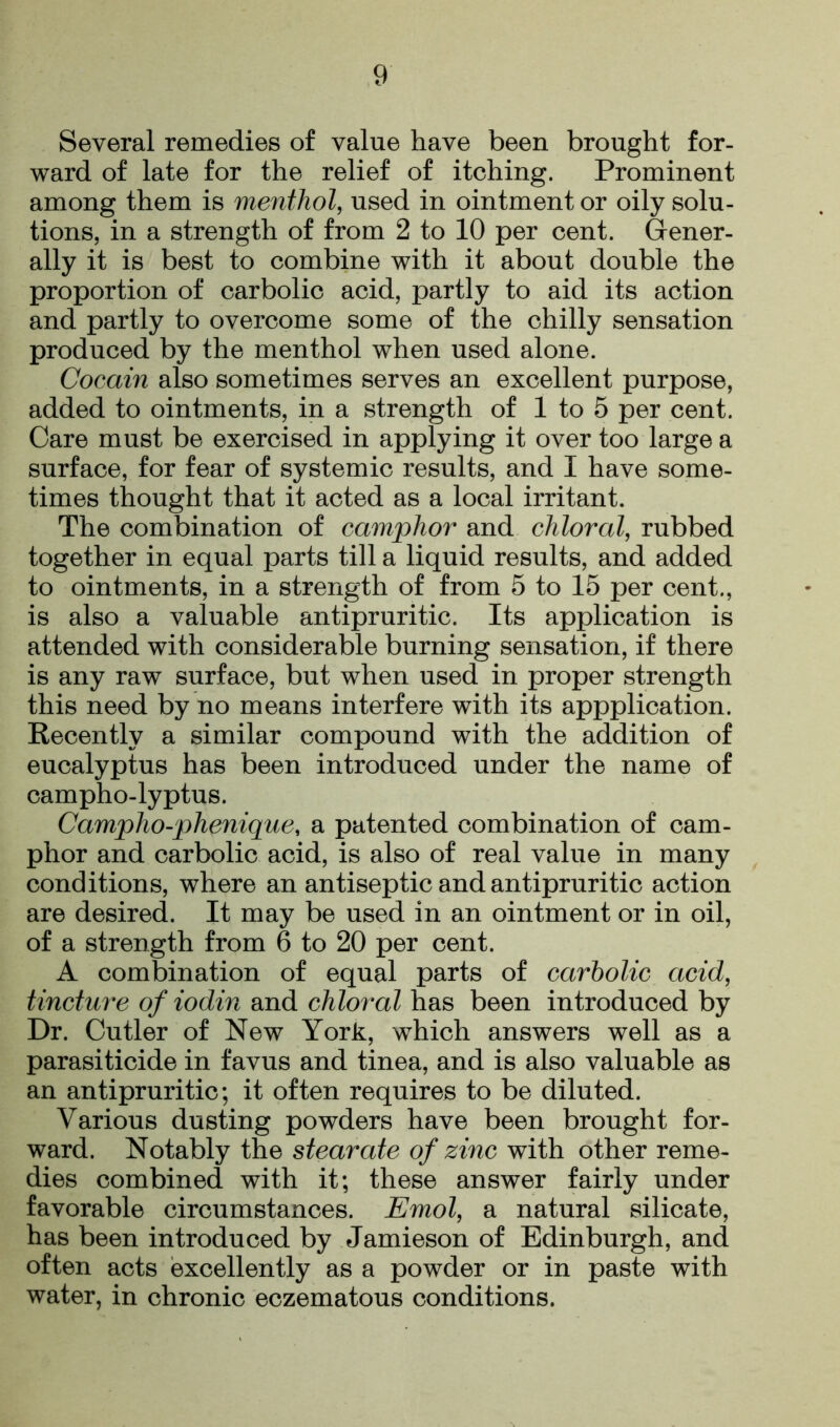 Several remedies of value have been brought for- ward of late for the relief of itching. Prominent among them is menthol, used in ointment or oily solu- tions, in a strength of from 2 to 10 per cent. Gener- ally it is best to combine with it about double the proportion of carbolic acid, partly to aid its action and partly to overcome some of the chilly sensation produced by the menthol when used alone. Cocain also sometimes serves an excellent purpose, added to ointments, in a strength of 1 to 5 per cent. Care must be exercised in applying it over too large a surface, for fear of systemic results, and I have some- times thought that it acted as a local irritant. The combination of camphor and chloral, rubbed together in equal parts till a liquid results, and added to ointments, in a strength of from 5 to 15 per cent., is also a valuable antipruritic. Its application is attended with considerable burning sensation, if there is any raw surface, but when used in proper strength this need by no means interfere with its appplication. Recently a similar compound with the addition of eucalyptus has been introduced under the name of campho-lyptus. Campho-phenique, a patented combination of cam- phor and carbolic acid, is also of real value in many conditions, where an antiseptic and antipruritic action are desired. It may be used in an ointment or in oil, of a strength from 6 to 20 per cent. A combination of equal parts of carbolic acid, tincture of iodin and chloral has been introduced by Dr. Cutler of New York, which answers well as a parasiticide in favus and tinea, and is also valuable as an antipruritic; it often requires to be diluted. Various dusting powders have been brought for- ward. Notably the stearate of zinc with other reme- dies combined with it; these answer fairly under favorable circumstances. Emol, a natural silicate, has been introduced by Jamieson of Edinburgh, and often acts excellently as a powder or in paste with water, in chronic eczematous conditions.