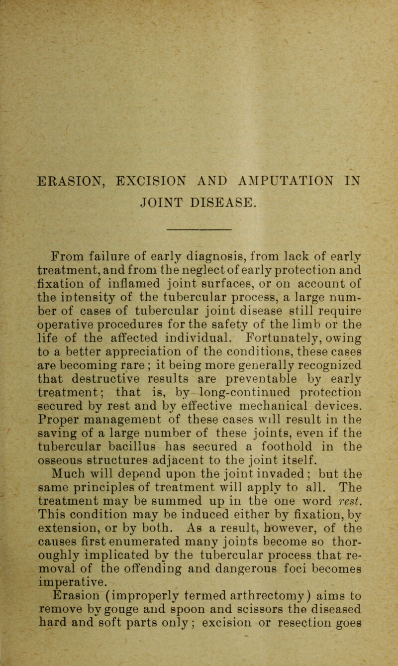 JOINT DISEASE. From failure of early diagnosis, from lack of early treatment, and from the neglect of early protection and fixation of inflamed joint surfaces, or on account of the intensity of the tubercular process, a large num- ber of cases of tubercular joint disease still require operative procedures for the safety of the limb or the life of the affected individual. Fortunately, owing to a better appreciation of the conditions, these cases are becoming rare ; it being more generally recognized that destructive results are preventable by early treatment; that is, by long-continued protection secured by rest and by effective mechanical devices. Proper management of these cases will result in the saving of a large number of these joints, even if the tubercular bacillus has secured a foothold in the osseous structures adjacent to the joint itself. Much will depend upon the joint invaded ; but the same principles of treatment will apply to all. The treatment may be summed up in the one word rest. This condition may be induced either by fixation, by extension, or by both. As a result, however, of the causes first enumerated many joints become so thor- oughly implicated by the tubercular process that re- moval of the offending and dangerous foci becomes imperative. Erasion (improperly termed arthrectomy) aims to remove by gouge and spoon and scissors the diseased hard and soft parts only; excision or resection goes