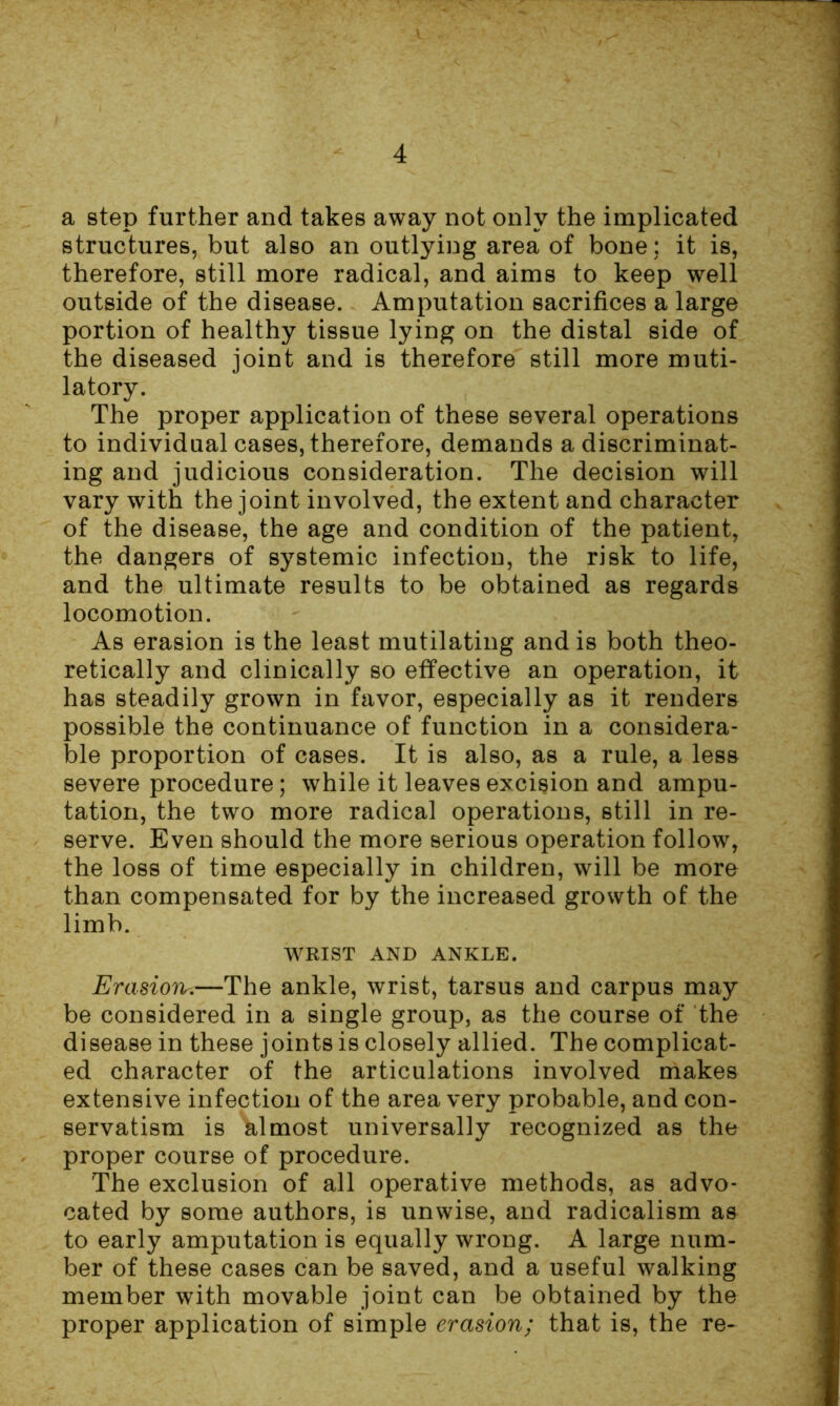 a step further and takes away not only the implicated structures, but also an outlying area of bone; it is, therefore, still more radical, and aims to keep well outside of the disease. Amputation sacrifices a large portion of healthy tissue lying on the distal side of the diseased joint and is therefore still more muti- latory. The proper application of these several operations to individual cases, therefore, demands a discriminat- ing and judicious consideration. The decision will vary with the joint involved, the extent and character of the disease, the age and condition of the patient, the dangers of systemic infection, the risk to life, and the ultimate results to be obtained as regards locomotion. As erasion is the least mutilating and is both theo- retically and clinically so effective an operation, it has steadily grown in favor, especially as it renders possible the continuance of function in a considera- ble proportion of cases. It is also, as a rule, a less severe procedure; while it leaves excision and ampu- tation, the two more radical operations, still in re- serve. Even should the more serious operation follow, the loss of time especially in children, will be more than compensated for by the increased growth of the limb. WRIST AND ANKLE. Evasion.—The ankle, wrist, tarsus and carpus may be considered in a single group, as the course of the disease in these joints is closely allied. The complicat- ed character of the articulations involved makes extensive infection of the area very probable, and con- servatism is til most universally recognized as the proper course of procedure. The exclusion of all operative methods, as advo- cated by some authors, is unwise, and radicalism as to early amputation is equally wrong. A large num- ber of these cases can be saved, and a useful walking member with movable joint can be obtained by the proper application of simple erasion; that is, the re-