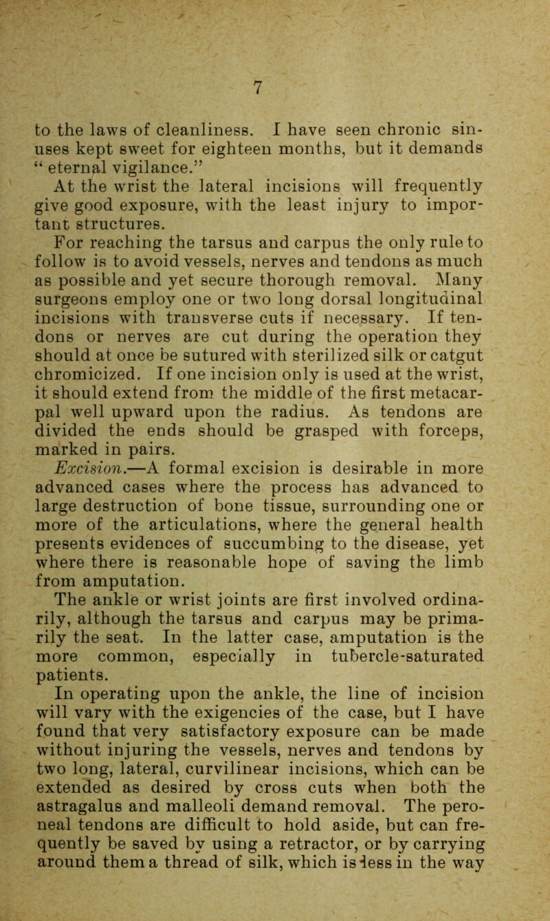 to the laws of cleanliness. I have seen chronic sin- uses kept sweet for eighteen months, but it demands “ eternal vigilance.’’ At the wrist the lateral incisions will frequently give good exposure, with the least injury to impor- tant structures. For reaching the tarsus and carpus the only rule to follow is to avoid vessels, nerves and tendons as much as possible and yet secure thorough removal. Many surgeons employ one or two long dorsal longitudinal incisions with transverse cuts if necessary. If ten- dons or nerves are cut during the operation they should at once be sutured with sterilized silk or catgut chromicized. If one incision only is used at the wrist, it should extend from the middle of the first metacar- pal well upward upon the radius. As tendons are divided the ends should be grasped with forceps, marked in pairs. Excision.—A formal excision is desirable in more advanced cases where the process has advanced to large destruction of bone tissue, surrounding one or more of the articulations, where the general health presents evidences of succumbing to the disease, yet where there is reasonable hope of saving the limb from amputation. The ankle or wrist joints are first involved ordina- rily, although the tarsus and carpus may be prima- rily the seat. In the latter case, amputation is the more common, especially in tubercle-saturated patients. In operating upon the ankle, the line of incision will vary with the exigencies of the case, but I have found that very satisfactory exposure can be made without injuring the vessels, nerves and tendons by two long, lateral, curvilinear incisions, which can be extended as desired by cross cuts when both the astragalus and malleoli demand removal. The pero- neal tendons are difficult to hold aside, but can fre- quently be saved by using a retractor, or by carrying around them a thread of silk, which is less in the way