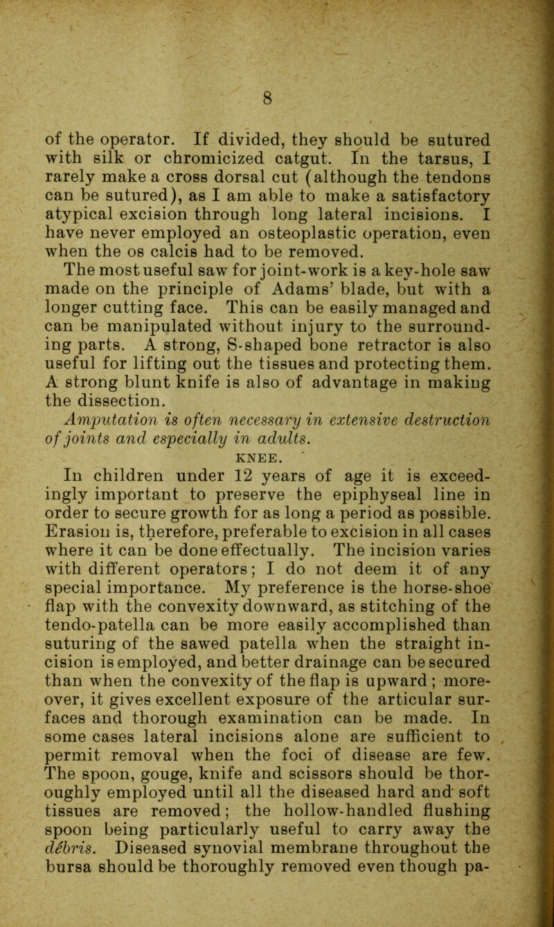 of the operator. If divided, they should be sutured with silk or chromicized catgut. In the tarsus, I rarely make a cross dorsal cut (although the tendons can be sutured), as I am able to make a satisfactory atypical excision through long lateral incisions. I have never employed an osteoplastic operation, even when the os calcis had to be removed. The most useful saw for joint-work is a key-hole saw made on the principle of Adams’ blade, but with a longer cutting face. This can be easily managed and can be manipulated without injury to the surround- ing parts. A strong, S-shaped bone retractor is also useful for lifting out the tissues and protecting them. A strong blunt knife is also of advantage in making the dissection. Amputation is often necessary in extensive destruction of joints and especially in adults. KNEE. In children under 12 years of age it is exceed- ingly important to preserve the epiphyseal line in order to secure growth for as long a period as possible. Erasion is, therefore, preferable to excision in all cases where it can be done effectually. The incision varies with different operators; I do not deem it of any special importance. My preference is the horse-shoe flap with the convexity downward, as stitching of the tendo-patella can be more easily accomplished than suturing of the sawed patella when the straight in- cision is employed, and better drainage can be secured than when the convexity of the flap is upward ; more- over, it gives excellent exposure of the articular sur- faces and thorough examination can be made. In some cases lateral incisions alone are sufficient to permit removal when the foci of disease are few. The spoon, gouge, knife and scissors should be thor- oughly employed until all the diseased hard and soft tissues are removed; the hollow-handled flushing spoon being particularly useful to carry away the dSbris. Diseased synovial membrane throughout the bursa should be thoroughly removed even though pa-