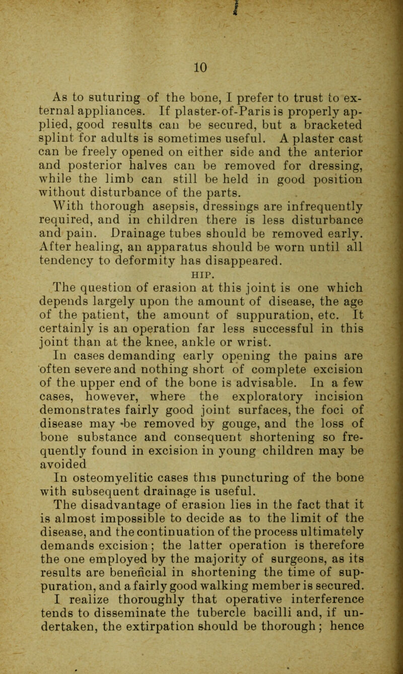 a 10 As to suturing of the bone, I prefer to trust to ex- ternal appliances. If plaster-of-Paris is properly ap- plied, good results can be secured, but a bracketed splint for adults is sometimes useful. A plaster cast can be freely opened on either side and the anterior and posterior halves can be removed for dressing, while the limb can still be held in good position without disturbance of the parts. With thorough asepsis, dressings are infrequently required, and in children there is less disturbance and pain. Drainage tubes should be removed early. After healing, an apparatus should be worn until all tendency to deformity has disappeared. HIP. The question of erasion at this joint is one which depends largely upon the amount of disease, the age of the patient, the amount of suppuration, etc. It certainly is an operation far less successful in this joint than at the knee, ankle or wrist. In cases demanding early opening the pains are often severe and nothing short of complete excision of the upper end of the bone is advisable. In a few cases, however, where the exploratory incision demonstrates fairly good joint surfaces, the foci of disease may *be removed by gouge, and the loss of bone substance and consequent shortening so fre- quently found in excision in young children may be avoided In osteomyelitic cases this puncturing of the bone with subsequent drainage is useful. The disadvantage of erasion lies in the fact that it is almost impossible to decide as to the limit of the disease, and the continuation of the process ultimately demands excision; the latter operation is therefore the one employed by the majority of surgeons, as its results are beneficial in shortening the time of sup- puration, and a fairly good walking member is secured. I realize thoroughly that operative interference tends to disseminate the tubercle bacilli and, if un- dertaken, the extirpation should be thorough; hence