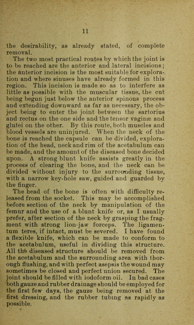 the desirability, as already stated, of complete removal. The two most practical routes by which the joint is to be reached are the anterior and lateral incisions; the anterior incision is the most suitable for explora-. tion and where sinuses have already formed in this region. This incision is made so as to interfere as little as possible with the muscular tissue, the cut being begun just below the anterior spinous process and extending downward as far as necessary, the ob- ject being to enter the joint between the sartorius and rectus on the one side and the tensor vaginae and glutei on the other. By this route, both muscles and blood vessels are uninjured. When the neck of the bone is reached the capsule can be divided, explora- tion of the head, neck and rim of the acetabulum can be made, and the amount of the diseased bone decided upon. A strong blunt knife assists greatly in the process of clearing the bone, and the neck can be divided without injury to the surrounding tissue, with a narrow key-hole saw, guided and guarded by the finger. The head of the bone is often with difficulty re- leased from the socket. This may be accomplished before section of the neck by manipulation of the femur and the use of a blunt knife or, as I usually prefer, after section of the neck by grasping the frag- ment with strong lion-jaw forceps. The ligamen- tum teres, if intact, must be severed. I have found a flexible knife, which can be made to conform to the acetabulum, useful in dividing this structure. All the diseased structure should be removed from the acetabulum and the surrounding area with thor- ough flushing, and with perfect asepsis the wound may sometimes be closed and perfect union secured. The joint should be filled with iodoform oil. In bad cases both gauze and rubber drainage should be employed for the first few days, the gauze being removed at the first dressing, and the rubber tubing as rapidly as possible.