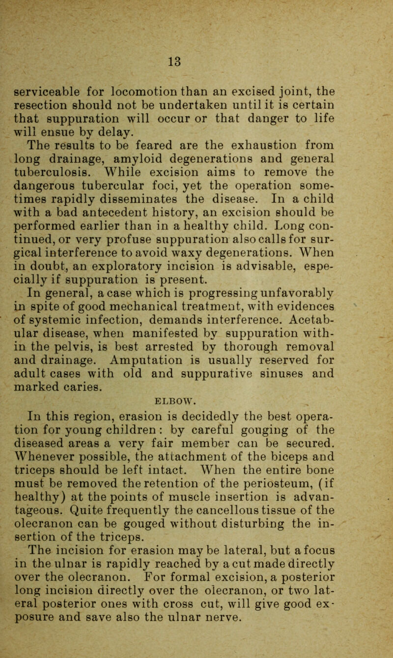 serviceable for locomotion than an excised joint, the resection should not be undertaken until it is certain that suppuration will occur or that danger to life will ensue by delay. The results to be feared are the exhaustion from long drainage, amyloid degenerations and general tuberculosis. While excision aims to remove the dangerous tubercular foci, yet the operation some- times rapidly disseminates the disease. In a child with a bad antecedent history, an excision should be performed earlier than in a healthy child. Long con- tinued, or very profuse suppuration also calls for sur- gical interference to avoid waxy degenerations. When in doubt, an exploratory incision is advisable, espe- cially if suppuration is present. In general, a case which is progressing unfavorably in spite of good mechanical treatment, with evidences of systemic infection, demands interference. Acetab- ular disease, when manifested by suppuration with- in the pelvis, is best arrested by thorough removal and drainage. Amputation is usually reserved for adult cases with old and suppurative sinuses and marked caries. ELBOW. In this region, erasion is decidedly the best opera- tion for young children : by careful gouging of the diseased areas a very fair member can be secured. Whenever possible, the attachment of the biceps and triceps should be left intact. When the entire bone must be removed the retention of the periosteum, (if healthy) at the points of muscle insertion is advan- tageous. Quite frequently the cancellous tissue of the olecranon can be gouged without disturbing the in- sertion of the triceps. The incision for erasion maybe lateral, but a focus in the ulnar is rapidly reached by a cut made directly over the olecranon. For formal excision, a posterior long incision directly over the olecranon, or two lat- eral posterior ones with cross cut, will give good ex- posure and save also the ulnar nerve.