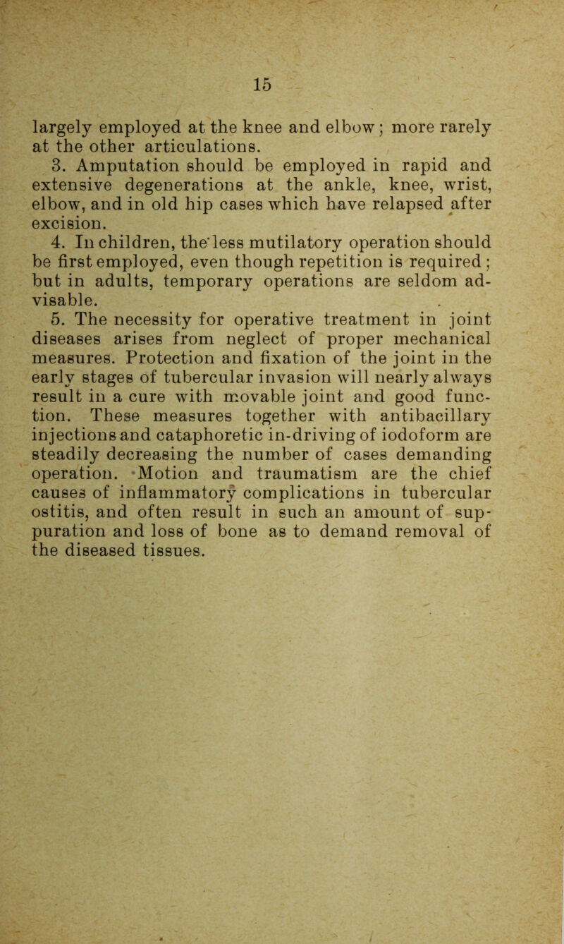 largely employed at the knee and elbow; more rarely at the other articulations. 3. Amputation should be employed in rapid and extensive degenerations at the ankle, knee, wrist, elbow, and in old hip cases which have relapsed after excision. 4. In children, the*less mutilatory operation should be first employed, even though repetition is required ; but in adults, temporary operations are seldom ad- visable. 5. The necessity for operative treatment in joint diseases arises from neglect of proper mechanical measures. Protection and fixation of the joint in the early stages of tubercular invasion will nearly always result in a cure with movable joint and good func- tion. These measures together with antibacillary injections and cataphoretic in-driving of iodoform are steadily decreasing the number of cases demanding operation. Motion and traumatism are the chief causes of inflammatory complications in tubercular ostitis, and often result in such an amount of sup- puration and loss of bone as to demand removal of the diseased tissues.