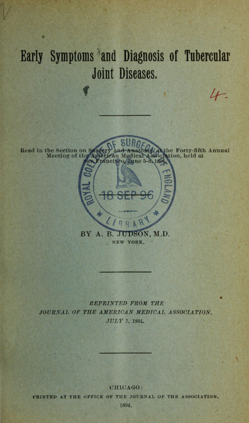 Early Symptoms and Diagnosis of Tnbercnlat Joint Diseases. Read in the Section on Meeting of th BY A. B. N, M.D. Forty-fifth Annual , held at REPRINTED FROM THE JOURNAL OF THE AMERICAN MEDICAL ASSOCIATION, JULY 7, 189/,, CHICAGO: PRINTED AT THE OFFICE OF THE JOURNAL OF THE ASSOCIATION.