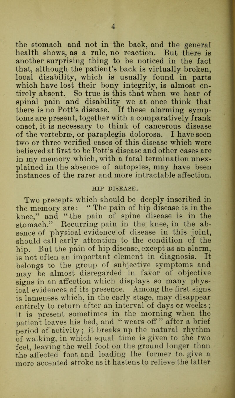 the stomach and not in the back, and the general health shows, as a rule, no reaction. But there is another surprising thing to be noticed in the fact that, although the patient’s back is virtually broken, local disability, which is usually found in parts which have lost their bony integrity, is almost en- tirely absent. So true is this that when we hear of spinal pain and disability we at once think that there is no Pott’s disease. If these alarming symp- toms are present, together with a comparatively frank onset, it is necessary to think of cancerous disease of the vertebrae, or paraplegia dolorosa. I have seen two or three verified cases of this disease which were believed at first to be Pott’s disease and other cases are in my memory which, with a fatal termination unex- plained in the absence of autopsies, may have been instances of the rarer and more intractable affection. HIP DISEASE. Two precepts which should be deeply inscribed in the memory are: “ The pain of hip disease is in the knee,” and “ the pain of spine disease is in the stomach.” Recurring pain in the knee, in the ab- sence of physical evidence of disease in this joint, should call early attention to the condition of the hip. But the pain of hip disease, except as an alarm, is not often an important element in diagnosis. It belongs to the group of subjective symptoms and may be almost disregarded in favor of objective signs in an affection which displays so many phys- ical evidences of its presence. Among the first signs is lameness which, in the early stage, may disappear entirely to return after an interval of days or weeks; it is present sometimes in the morning when the patient leaves his bed, and “ wears off ” after a brief period of activity; it breaks up the natural rhythm of walking, in which equal time is given to the two feet, leaving the well foot on the ground longer than the affected foot and leading the former to. give a more accented stroke as it hastens to relieve the latter