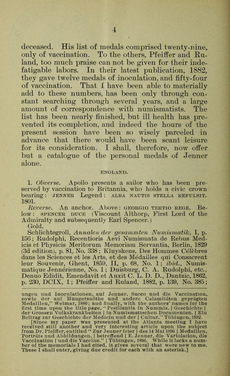 deceased. His list of medals comprised twenty-rine, only of vaccination. To the others, Pfeiffer and Ru- land, too much praise can not be given for their inde- fatigable labors. In their latest publication, 1882, they gave twelve medals of inoculation, and fifty-four of vaccination. That I have been able to materially add to these numbers, has been only through con- stant searching through several years, and a large amount of correspondence with numismatists. The list has been nearly finished, but ill health has pre- vented its completion, and indeed the hours of the present session have been so wisely parceled in advance that there would have been scant leisure for its consideration. I shall, therefore, now offer but a catalogue of the personal medals of Jenner alone. ENGLAND. 1. Obverse. Apollo presents a sailor who has been pre- served by vaccination to Britannia, who holds a civic crown bearing: jenner Legend: alba nautis stella refulsit. 1801. Reverse. An anchor. Above: georgio tertio rege. Be- low : SPENCER DUCE (Viscount Althorp, First Lord of the Admiralty and subsequently Earl Spencer.) Gold. Schlichtegroll, Annalen der gesammten Numismatik, I, p. 156; Rudolphi, Recentioris Aevi Numismata de Rebus Med- icis et Physicis Meritorum Memoriam Servantia, Berlin, 1829 (3d edition), p. 81, No. 338; Kluyskens, Des Homines Celi^bres dans les Sciences et les Arts, et des Medailles qui Consacrent leur Souvenir, Ghent, 1859, II, p. 68, No. 1; ibid., Numis- matique Jennerienne, No. 1; Duisburg, C. A. Rudolphi, etc., Denuo Edidit, Emendavit et Auxit C. L. D. D., Dantzic, 1862, p. 230, DCIX, 1; Pfeiffer and Ruland, 1882, p. 139, No. 385; ungen und Inoculationen, auf Jenner, Sacco und die Vaccination, sowie der auf Hungersnothe und andere Calamitiiten gepriigten Medaillen,” Weimar, 1880; and finally, with the authors’ names for the first time upon the title page, “ Pestilentia in Nummis. | Geschichte | der Grossen Volkskrankheiten 1 in Numismatischen Documenten. | Ein Beitrag zur Geschichte der Medicin und der | Cultur.” Tubingen, 1882. [Since my paper was presented at the Atlanta meeting I have received still another and very interesting article upon the subject from Dr. Pfeiffer, entitled “ Zur Jenner feier | des 14 Mai 1896 | Medaillen, Portrats und Abbildungen, | betreffend | E. Jenner, die Variolation, die Vaccination | und die Vaccine.” | Tubingen, 1896. While it lacks a num- ber of the memorials I had cited, it gives several that were new to me. These I shall enter, giving due credit for each with an asterisk.]