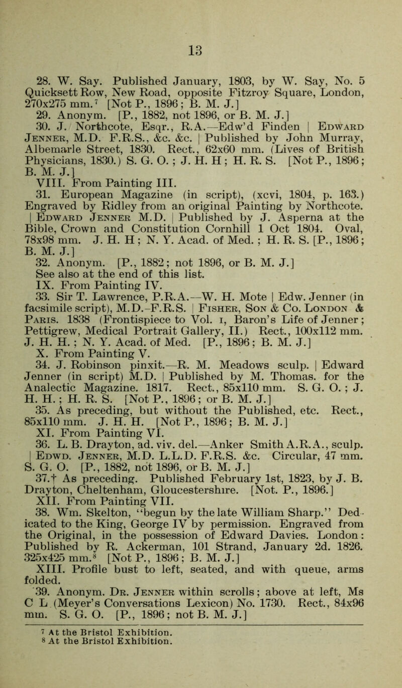 28. W. Say. Published January, 1803, by W. Say, No. 5 Quicksett Row, New Road, opposite Pitzroy Square, London, 270x275 mm. 7 [Not P., 1896 ; B. M. J.] 29. Anonym. [P., 1882, not 1896, or B. M. J.] 30. J. North cote, Esqr., R.A.—^Edw’d Pinden | Edward Jenner, M.D. F.R.S., &c. &c. | Published by John Murray, Albemarle Street, 1830. Rect., 62x60 mm. (Lives of British Physicians, 1830.) S. G. O. ; J. H. H ; H. R. S. [Not P., 1896; B. M. J.] VIII. From Painting III. 31. European Magazine (in script), (xcvi, 1801, p. 163.) Engraved by Ridley from an original Painting by Northcote. I Edward Jenner M.D. | Published by J. Asperna at the Bible, Crown and Constitution Cornhill 1 Oct 1801. Oval, 78x98 mm. J. H. H ; N. Y. Acad, of Med. ; H. R. S. [P., 1896; B. M. J.] 32. Anonym. [P., 1882; not 1896, or B. M. J.] See also at the end of this list. IX. From Painting IV. 33. Sir T. Lawrence, P.R.A.—W. H. Mote | Edw. Jenner (in facsimile script), M.D.-F.R.S. | Fisher, Son & Co. London & Paris. 1838 (Frontispiece to Vol. i, Baron’s Life of Jenner ; Pettigrew, Medical Portrait Gallery, II.) Rect., 100x112 mm. J. H. H. ; N. Y. Acad, of Med. [P., 1896; B. M. J.] X. From Painting V. 31. J. Robinson pinxit.—R. M. Meadows sculp. | Edward Jenner (in script) M.D. | Published by M. Thomas, for the Analectic Magazine. 1817. Rect., 85x110 mm. S. G. O. ; J. H. H.; H. R. S. [Not P., 1896; or B. M. J.] 35. As preceding, but without the Published, etc. Rect., 85x110 mm. J. H. H. [Not P., 1896; B. M. J.] XI. Prom Painting VI. 36. L. B. Drayton, ad. viv. del.—Anker Smith A.R.A., sculp. I Edwd. Jenner, M.D. L.L.D. F.R.S. &c. Circular, 17 mm. S. G. O. [P., 1882, not 1896, or B. M. J.] 37.1 As preceding. Published February 1st, 1823, by J. B. Drayton, Cheltenham, Gloucestershire. [Not. P., 1896.] XII. From Painting VII. 38. Wm. Skelton, “begun by the late William Sharp.” Ded - icated to the King, George IV by permission. Engraved from the Original, in the possession of Edward Davies. London: Published by R. Ackerman, 101 Strand, January 2d. 1826. 325x125 mm.8 [Not P., 1896 ; B. M. J.] XIII. Profile bust to left, seated, and with queue, arms folded. 39. Anonym. Dr. Jenner within scrolls; above at left, Ms C L (Meyer’s Conversations Lexicon) No. 1730. Rect., 81x96 mm. S. G. O. [P., 1896; not B. M. J.] 7 At the Bristol Exhibition. 8 At the Bristol Exhibition.