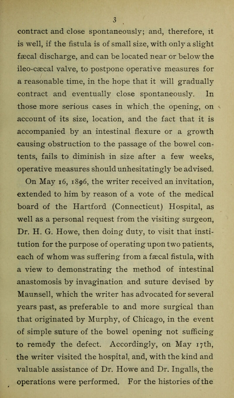 contract and close spontaneously; and, therefore, it is well, if the fistula is of small size, with only a slight faecal discharge, and can be located near or below the ileo-caecai valve, to postpone operative measures for a reasonable time, in the hope that it will gradually contract and eventually close spontaneously. In those more serious cases in which. the opening, on v account of its size, location, and the fact that it is accompanied by an intestinal flexure or a growth causing obstruction to the passage of the bowel con- tents, fails to diminish in size after a few weeks, operative measures should unhesitatingly be advised. On May 16, 1896, the writer received an invitation, extended to him by reason of a vote of the medical board of the Hartford (Connecticut) Hospital, as well as a personal request from the visiting surgeon, Dr. H. G. Howe, then doing duty, to visit that insti- tution for the purpose of operating upon two patients, each of whom was suffering from a faecal fistula, with a view to demonstrating the method of intestinal anastomosis by invagination and suture devised by Maunsell, which the writer has advocated for several years past, as preferable to and more surgical than that originated by Murphy, of Chicago, in the event of simple suture of the bowel opening not sufficing to remedy the defect. Accordingly, on May 17th, the writer visited the hospital and, with the kind and valuable assistance of Dr. Howe and Dr. Ingalls, the operations were performed. For the histories of the