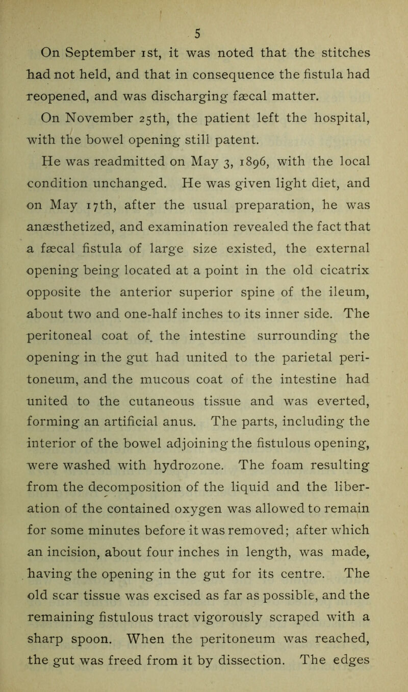 On September ist, it was noted that the stitches had not held, and that in consequence the fistula had reopened, and was discharging faecal matter. On November 25th, the patient left the hospital, with the bowel opening still patent. He was readmitted on May 3, 1896, with the local condition unchanged. He was given light diet, and on May 17th, after the usual preparation, he was anaesthetized, and examination revealed the fact that a faecal fistula of large size existed, the external opening being located at a point in the old cicatrix opposite the anterior superior spine of the ileum, about two and one-half inches to its inner side. The peritoneal coat of the intestine surrounding the opening in the gut had united to the parietal peri- toneum, and the mucous coat of the intestine had united to the cutaneous tissue and was everted, forming an artificial anus. The parts, including the interior of the bowel adjoining the fistulous opening, were washed with hydrozone. The foam resulting from the decomposition of the liquid and the liber- ation of the contained oxygen was allowed to remain for some minutes before it was removed; after which an incision, about four inches in length, was made, having the opening in the gut for its centre. The old scar tissue was excised as far as possible, and the remaining fistulous tract vigorously scraped with a sharp spoon. When the peritoneum was reached, the gut was freed from it by dissection. The edges