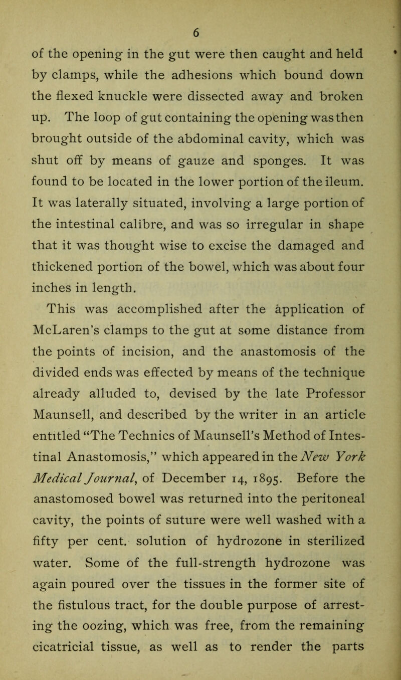 of the opening in the gut were then caught and held by clamps, while the adhesions which bound down the flexed knuckle were dissected away and broken up. The loop of gut containing the opening was then brought outside of the abdominal cavity, which was shut off by means of gauze and sponges. It was found to be located in the lower portion of the ileum. It was laterally situated, involving a large portion of the intestinal calibre, and was so irregular in shape that it was thought wise to excise the damaged and thickened portion of the bowel, which was about four inches in length. This was accomplished after the application of McLaren’s clamps to the gut at some distance from the points of incision, and the anastomosis of the divided ends was effected by means of the technique already alluded to, devised by the late Professor Maunsell, and described by the writer in an article entitled “The Technics of Maunsell’s Method of Intes- tinal Anastomosis,’' which appeared in the New York Medical Journal, of December 14, 1895. Before the anastomosed bowel was returned into the peritoneal cavity, the points of suture were well washed with a fifty per cent, solution of hydrozone in sterilized water. Some of the full-strength hydrozone was again poured over the tissues in the former site of the fistulous tract, for the double purpose of arrest- ing the oozing, which was free, from the remaining cicatricial tissue, as well as to render the parts