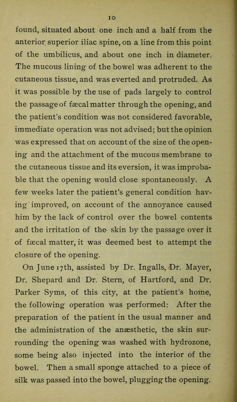 IO found, situated about one inch and a half from the anterior superior iliac spine, on a line from this point of the umbilicus, and about one inch in diameter. The mucous lining of the bowel was adherent to the cutaneous tissue, and was everted and protruded. As it was possible by the use of pads largely to control the passage of faecal matter through the opening, and the patient’s condition was not considered favorable, immediate operation was not advised; but the opinion was expressed that on account of the size of the open- ing and the attachment of the mucous membrane to the cutaneous tissue and its eversion, it was improba- ble that the opening would close spontaneously. A few weeks later the patient’s general condition hav- ing improved, on account of the annoyance caused him by the lack of control over the bowel contents and the irritation of the- skin by the passage over it of faecal matter, it was deemed best to attempt the closure of the opening. On June 17th, assisted by Dr. Ingalls,/Dr. Mayer, Dr. Shepard and Dr. Stern, of Hartford, and Dr. Parker Syms, of this city, at the patient’s home, the following operation was performed: After the preparation of the patient in the usual manner and the administration of the anaesthetic, the skin sur- rounding the opening was washed with hydrozone, some being also injected into the interior of the bowel. Then a small sponge attached to a piece of silk was passed into the bowel, plugging the opening.