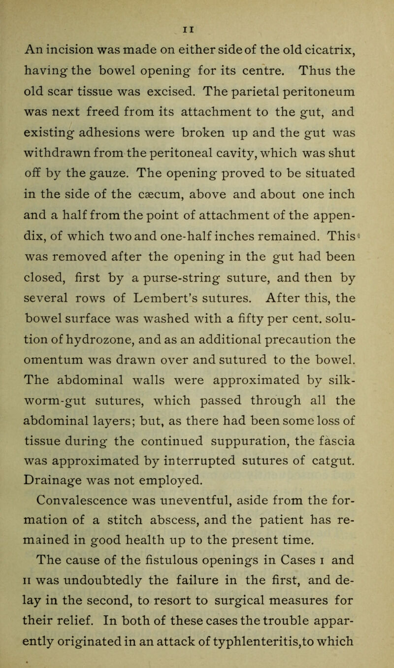 An incision was made on either side of the old cicatrix, having the bowel opening for its centre. Thus the old scar tissue was excised. The parietal peritoneum was next freed from its attachment to the gut, and existing adhesions were broken up and the gut was withdrawn from the peritoneal cavity, which was shut off by the gauze. The opening proved to be situated in the side of the caecum, above and about one inch and a half from the point of attachment of the appen- dix, of which two and one-half inches remained. This* was removed after the opening in the gut had been closed, first by a purse-string suture, and then by several rows of Lembert’s sutures. After this, the bowel surface was washed with a fifty per cent, solu- tion of hydrozone, and as an additional precaution the omentum was drawn over and sutured to the bowel. The abdominal walls were approximated by silk- worm-gut sutures, which passed through all the abdominal layers; but, as there had been some loss of tissue during the continued suppuration, the fascia was approximated by interrupted sutures of catgut. Drainage was not employed. Convalescence was uneventful, aside from the for- mation of a stitch abscess, and the patient has re- mained in good health up to the present time. The cause of the fistulous openings in Cases i and ii was undoubtedly the failure in the first, and de- lay in the second, to resort to surgical measures for their relief. In both of these cases the trouble appar- ently originated in an attack of typhlenteritis,to which