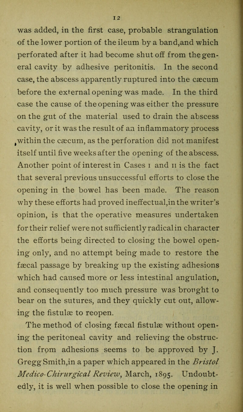 of the lower portion of the ileum by a band,and which perforated after it had become shut off from the gen- eral cavity by adhesive peritonitis. In the second case, the abscess apparently ruptured into the caecum before the external opening was made. In the third case the cause of the opening was either the pressure on the gut of the material used to drain the abscess cavity, or it was the result of an inflammatory process # within the caecum, as the perforation did not manifest itself until five weeks after the opening of the abscess. Another point of interest in Cases i and n is the fact that several previous unsuccessful efforts to close the opening in the bowel has been made. The reason why these efforts had proved ineffectual,in the writer’s opinion, is that the operative measures undertaken for their relief were not sufficiently radical in character the efforts being directed to closing the bowel open- ing only, and no attempt being made to restore the fsecal passage by breaking up the existing adhesions which had caused more or less intestinal angulation, and consequently too much pressure was brought to bear on the sutures, and they quickly cut out, allow- ing the fistulse to reopen. The method of closing fsecal fistulse without open- ing the peritoneal cavity and relieving the obstruc- tion from adhesions seems to be approved by J. Gregg Smith,in a paper which appeared in the Bristol Medico-Cliiriirgical Review, March, 1895. Undoubt- edly, it is well when possible to close the opening in