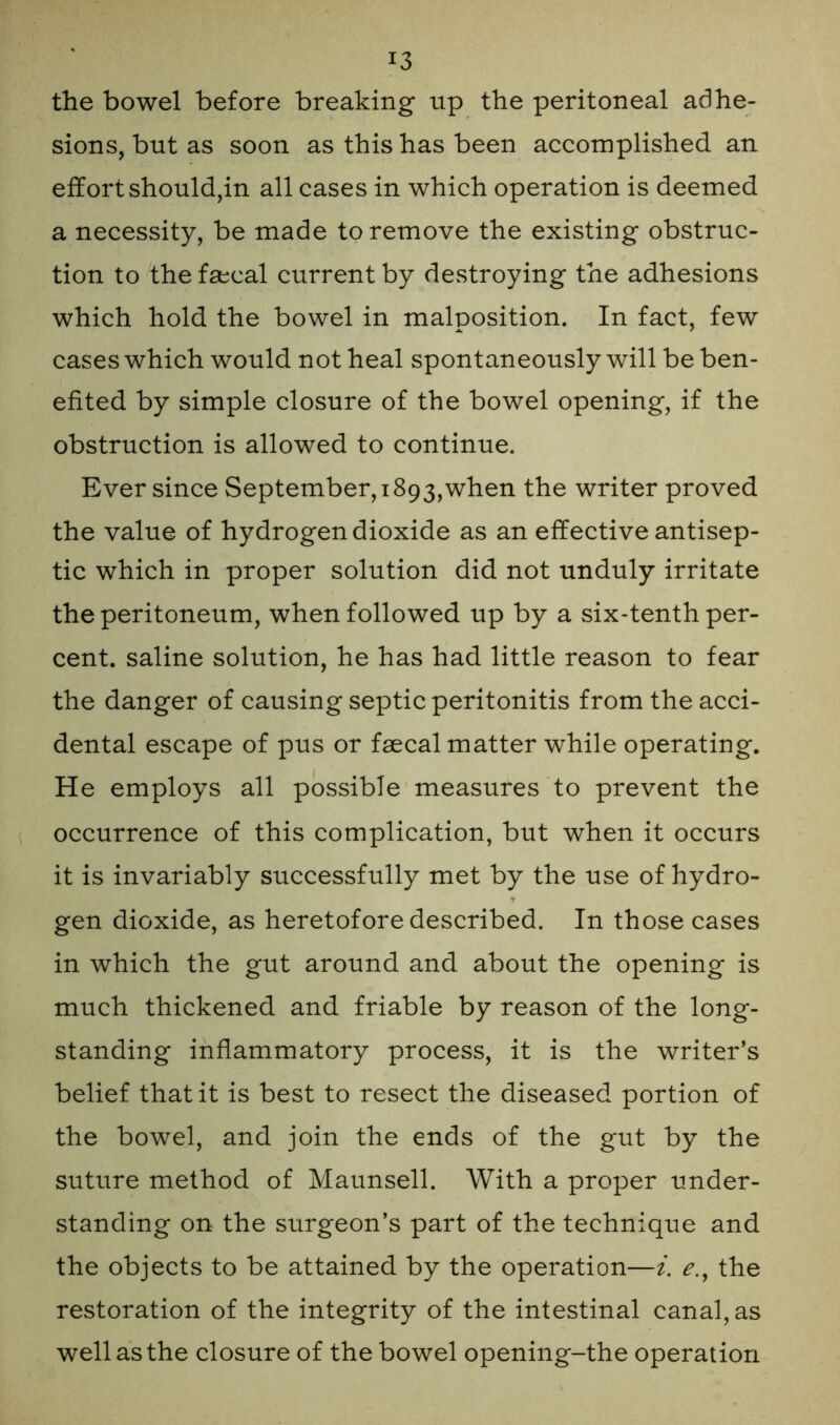 the bowel before breaking up the peritoneal adhe- sions, but as soon as this has been accomplished an effort should,in all cases in which operation is deemed a necessity, be made to remove the existing obstruc- tion to the faecal current by destroying the adhesions which hold the bowel in malposition. In fact, few cases which would not heal spontaneously will be ben- efited by simple closure of the bowel opening, if the obstruction is allowed to continue. Ever since September,1893,when the writer proved the value of hydrogen dioxide as an effective antisep- tic which in proper solution did not unduly irritate the peritoneum, when followed up by a six-tenth per- cent. saline solution, he has had little reason to fear the danger of causing septic peritonitis from the acci- dental escape of pus or faecal matter while operating. He employs all possible measures to prevent the occurrence of this complication, but when it occurs it is invariably successfully met by the use of hydro- gen dioxide, as heretofore described. In those cases in which the gut around and about the opening is much thickened and friable by reason of the long- standing inflammatory process, it is the writer’s belief that it is best to resect the diseased portion of the bowel, and join the ends of the gut by the suture method of Maunsell. With a proper under- standing on the surgeon’s part of the technique and the objects to be attained by the operation—i. e., the restoration of the integrity of the intestinal canal, as well as the closure of the bowel opening-the operation