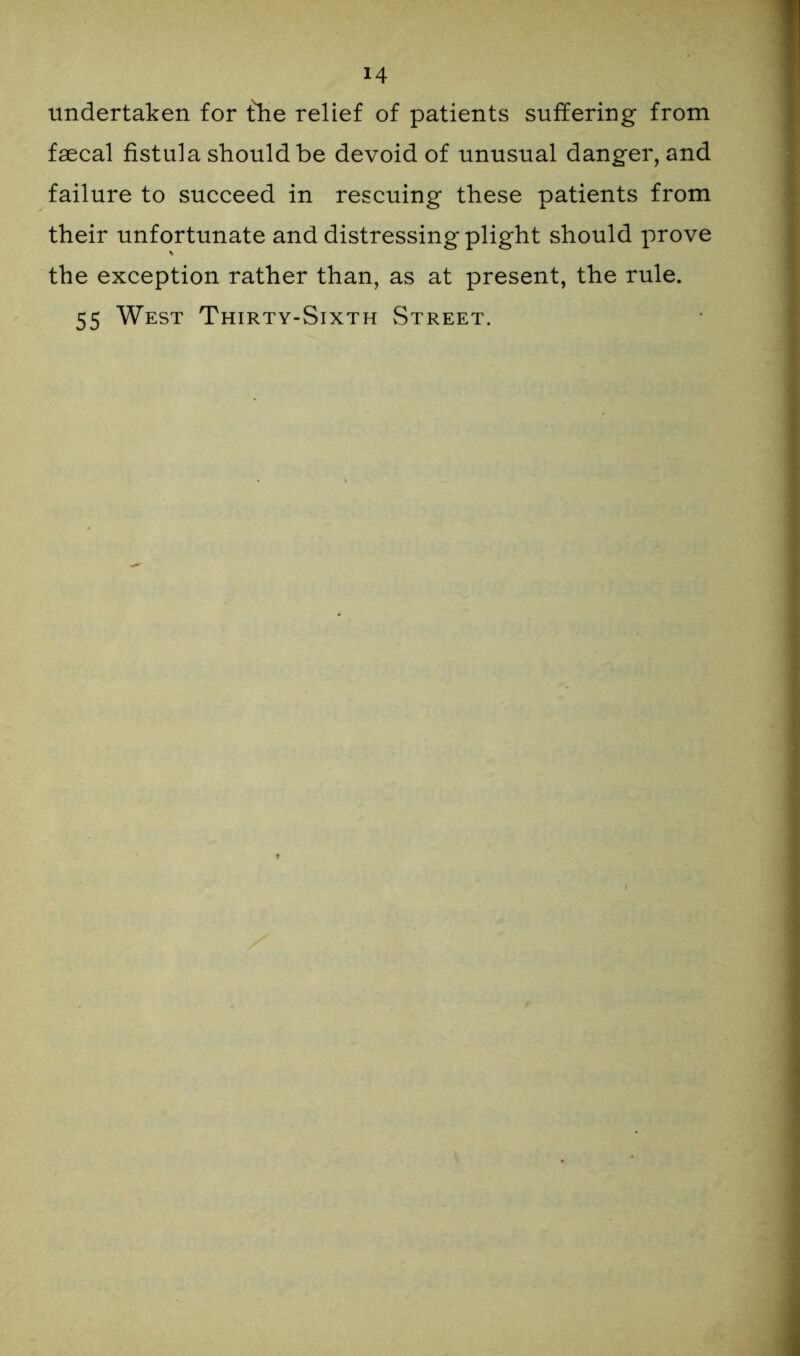 undertaken for fhe relief of patients suffering from faecal fistula should be devoid of unusual danger, and failure to succeed in rescuing these patients from their unfortunate and distressing plight should prove the exception rather than, as at present, the rule. 55 West Thirty-Sixth Street.