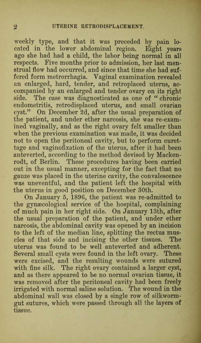 weekly type, and that it was preceded by pain lo- cated in the lower abdominal region. Eight years ago she had had a child, the labor being normal in all respects. Five months prior to admission, her last men- strual flow had occurred, and since that time she had suf- fered form metrorrhagia. Vaginal examination revealed an enlarged, hard, tender, and retroplaced uterus, ac- companied by an enlarged and tender ovary on its right side. The case was diagnosticated as one of “ chronic endometritis, retrodisplaced uterus, and small ovarian cyst.” On December 2d, after the usual preparation of the patient, and under ether narcosis, she was re-exam- ined vaginally, and as the right ovary felt smaller than when the previous examination was made, it was decided not to open the peritoneal cavity, but to perform curet- tage and vaginofixation of the uterus, after it had been anteverted, according to the method devised by Macken- rodt, of Berlin. These procedures having been carried out in the usual manner, excepting for the fact that no gauze was placed in the uterine cavity, the convalescence was uneventful, and the patient left the hospital with the uterus in good position on December 30th. On January 5, 1896, the patient was re-admitted to the gynaecological service of the hospital, complaining of much pain in her right side. On January 13th, after the usual preparation of the patient, and under ether narcosis, the abdominal cavity was opened by an incision to the left of the median line, splitting the rectus mus- cles of that side and incising the other tissues. The uterus was found to be well anteverted and adherent. Several small cysts were found in the left ovary. These were excised, and the resulting wounds were sutured with fine silk. The right ovary contained a larger cyst, and as there appeared to be no normal ovarian tissue, it was removed after the peritoneal cavity had been freely irrigated with normal saline solution. The wound in the abdominal wall was closed by a single row of silkworm- gut sutures, which were passed through all the layers of tissue.