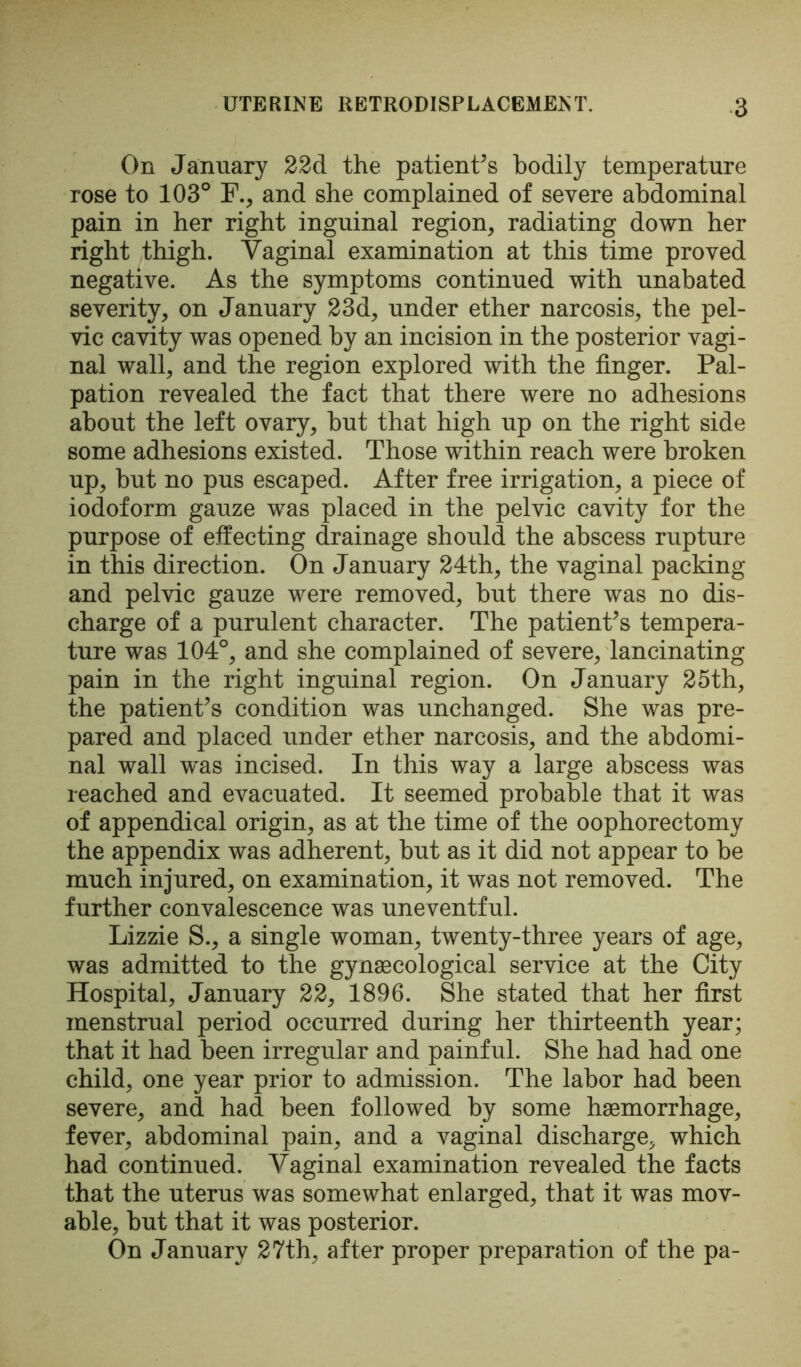 On January 22d the patients bodily temperature rose to 103° F., and she complained of severe abdominal pain in her right inguinal region, radiating down her right thigh. Vaginal examination at this time proved negative. As the symptoms continued with unabated severity, on January 23d, under ether narcosis, the pel- vic cavity was opened by an incision in the posterior vagi- nal wall, and the region explored with the finger. Pal- pation revealed the fact that there were no adhesions about the left ovary, but that high up on the right side some adhesions existed. Those within reach were broken up, but no pus escaped. After free irrigation, a piece of iodoform gauze was placed in the pelvic cavity for the purpose of effecting drainage should the abscess rupture in this direction. On January 24th, the vaginal packing and pelvic gauze were removed, but there was no dis- charge of a purulent character. The patient's tempera- ture was 104°, and she complained of severe, lancinating pain in the right inguinal region. On January 25th, the patient's condition was unchanged. She was pre- pared and placed under ether narcosis, and the abdomi- nal wall was incised. In this way a large abscess was reached and evacuated. It seemed probable that it was of appendical origin, as at the time of the oophorectomy the appendix was adherent, but as it did not appear to be much injured, on examination, it was not removed. The further convalescence was uneventful. Lizzie S., a single woman, twenty-three years of age, was admitted to the gynaecological service at the City Hospital, January 22, 1896. She stated that her first menstrual period occurred during her thirteenth year; that it had been irregular and painful. She had had one child, one year prior to admission. The labor had been severe, and had been followed by some haemorrhage, fever, abdominal pain, and a vaginal discharge, which had continued. Vaginal examination revealed the facts that the uterus was somewhat enlarged, that it was mov- able, but that it was posterior. On January 27th, after proper preparation of the pa-