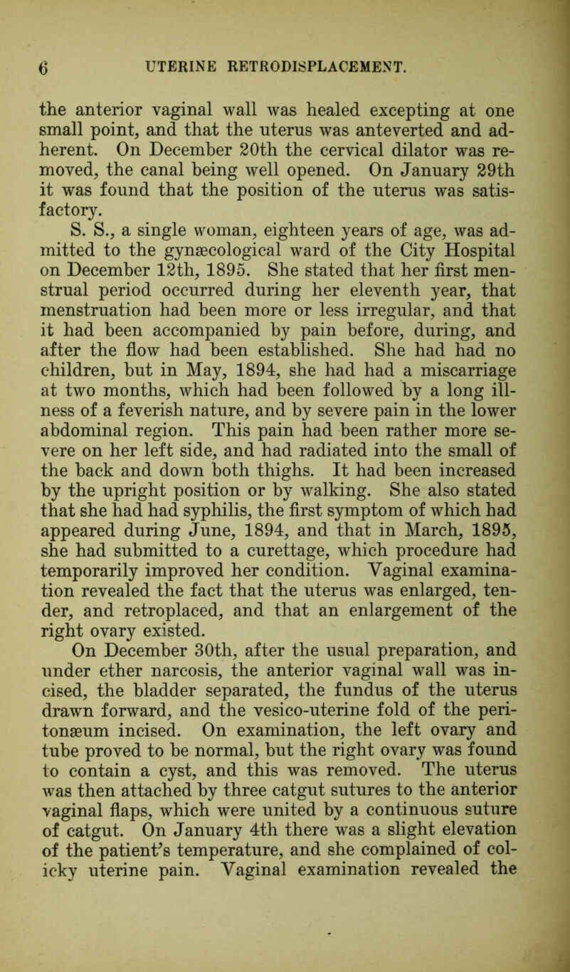 the anterior vaginal wall was healed excepting at one small point, and that the uterus was anteverted and ad- herent. On December 20th the cervical dilator was re- moved, the canal being well opened. On January 29th it was found that the position of the uterus was satis- factory. S. S., a single woman, eighteen years of age, was ad- mitted to the gynaecological ward of the City Hospital on December 12th, 1895. She stated that her first men- strual period occurred during her eleventh year, that menstruation had been more or less irregular, and that it had been accompanied by pain before, during, and after the flow had been established. She had had no children, but in May, 1894, she had had a miscarriage at two months, which had been followed by a long ill- ness of a feverish nature, and by severe pain in the lower abdominal region. This pain had been rather more se- vere on her left side, and had radiated into the small of the back and down both thighs. It had been increased by the upright position or by walking. She also stated that she had had syphilis, the first symptom of which had appeared during June, 1894, and that in March, 1895, she had submitted to a curettage, which procedure had temporarily improved her condition. Vaginal examina- tion revealed the fact that the uterus was enlarged, ten- der, and retroplaced, and that an enlargement of the right ovary existed. On December 30th, after the usual preparation, and under ether narcosis, the anterior vaginal wall was in- cised, the bladder separated, the fundus of the uterus drawn forward, and the vesico-uterine fold of the peri- tonaeum incised. On examination, the left ovary and tube proved to be normal, but the right ovary was found to contain a cyst, and this was removed. The uterus Avas then attached by three catgut sutures to the anterior vaginal flaps, which were united by a continuous suture of catgut. On January 4th there was a slight elevation of the patient’s temperature, and she complained of col- icky uterine pain. Vaginal examination revealed the