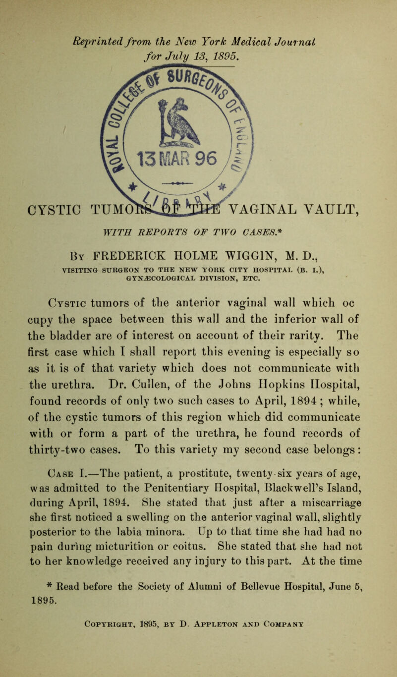 Reprinted from the New York Medical Journal for July 13, 1895. WITH BEP0BT8 OF TWO CASES.* By FREDERICK HOLME WIGGIN, M. D., VISITING SURGEON TO THE NEW YORK CITY HOSPITAL (B. I.), GYNASCOLOGICAL DIVISION, ETC. Cystic tumors of the anterior vaginal wall which oc cupy the space between this wall and the inferior wall of the bladder are of interest on account of their rarity. The first case which I shall report this evening is especially so as it is of that variety which does not communicate with the urethra. Dr. Cullen, of the Johns Hopkins Hospital, found records of only two such cases to April, 1894; while, of the cystic tumors of this region which did communicate with or form a part of the urethra, he found records of thirty-two cases. To this variety my second case belongs: Case I.—The patient, a prostitute, twenty six years of age, was admitted to the Penitentiary Hospital, Blackwell’s Island, during April, 1894. She stated that just after a miscarriage she first noticed a swelling on the anterior vaginal wall, slightly posterior to the labia minora. Up to that time she had had no pain during micturition or coitus. She stated that she had not to her knowledge received any injury to this part. At the time * Read before the Society of Alumni of Bellevue Hospital, June 5, 1895. Copyright, 1895, by D. Appleton and Company