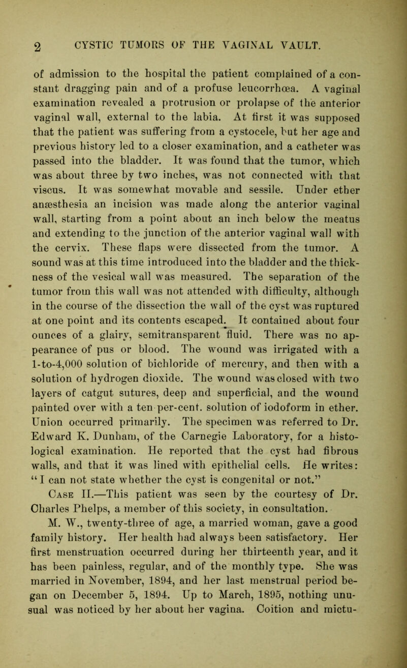 of admission to the hospital the patient complained of a con- stant dragging pain and of a profuse leucorrhoea. A vaginal examination revealed a protrusion or prolapse of the anterior vaginal wall, external to the labia. At first it was supposed that the patient was suffering from a cystocele, hut her age and previous history led to a closer examination, and a catheter was passed into the bladder. It was found that the tumor, which was about three by two inches, was not connected with that viscus. It was somewhat movable and sessile. Under ether anaesthesia an incision was made along the anterior vaginal wall, starting from a point about an inch below the meatus and extending to the junction of the anterior vaginal wall with the cervix. These flaps were dissected from the tumor. A sound was at this time introduced into the bladder and the thick- ness of the vesical wall was measured. The separation of the tumor from this wall was not attended with difficulty, although in the course of the dissection the wall of the cyst was ruptured at one point and its contents escaped. It contained about four ounces of a glairy, semitransparent fluid. There was no ap- pearance of pus or blood. The wound was irrigated with a l-to-4,000 solution of bichloride of mercury, and then with a solution of hydrogen dioxide. The wound was closed with two layers of catgut sutures, deep and superflcial, and the wound painted over with a ten per-cent, solution of iodoform in ether. Union occurred primarily. The specimen was referred to Dr. Edward K. Dunham, of the Carnegie Laboratory, for a histo- logical examination. He reported that the cyst had fibrous walls, and that it was lined with epithelial cells. He writes: “I can not state whether the cyst is congenital or not.” Case II.—This patient was seen by the courtesy of Dr. Charles Phelps, a member of this society, in consultation. M. W., twenty-three of age, a married woman, gave a good family history. Her health had always been satisfactory. Her first menstruation occurred during her thirteenth year, and it has been painless, regular, and of the monthly type. She was married in November, 1894, and her last menstrual period be- gan on December 5, 1894. Up to March, 1895, nothing unu- sual was noticed by her about her vagina. Coition and mictu-