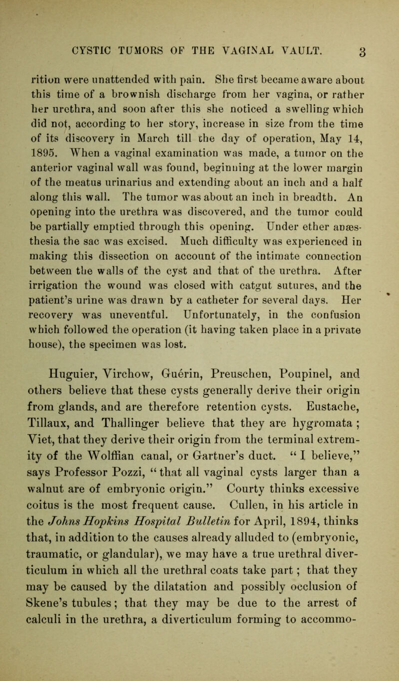 rition were unattended with pain. She first became aware about this time of a brownish discharge from her vagina, or rather her urethra, and soon after this she noticed a swelling which did not, according to her story, increase in size from the time of its discovery in March till the day of operation. May 14, 1895. When a vaginal examination was made, a tumor on the anterior vaginal wall was found, beginning at the lower margin of the meatus urinarius and extending about an inch and a half along this wall. The tumor was about an inch in breadth. An opening into the urethra was discovered, and the tumor could be partially emptied through this opening. Under ether anaes- thesia the sac was excised. Much difficulty was experienced in making this dissection on account of the intimate connection between the walls of the cyst and that of the urethra. After irrigation the wound was closed with catgut sutures, and the patient’s urine was drawn by a catheter for several days. Her recovery was uneventful. Unfortunately, in the confusion which followed the operation (it having taken place in a private house), the specimen was lost. Huguier, Virchow, Guerin, Preuschen, Poupinel, and others believe that these cysts generally derive their origin from glands, and are therefore retention cysts. Eustache, Tillaux, and Thallinger believe that they are hygromata ; Viet, that they derive their origin from the terminal extrem- ity of the Wolffian canal, or Gartner’s duct. “ I believe,” says Professor Pozzi, that all vaginal cysts larger than a walnut are of embryonic origin.” Courty thinks excessive coitus is the most frequent cause. Cullen, in his article in the Johns Hopkins Hospital Bulletin iox April, 1894, thinks that, in addition to the causes already alluded to (embryonic, traumatic, or glandular), we may have a true urethral diver- ticulum in which all the urethral coats take part; that they may be caused by the dilatation and possibly occlusion of Skene’s tubules; that they may be due to the arrest of calculi in the urethra, a diverticulum forming to accommo-