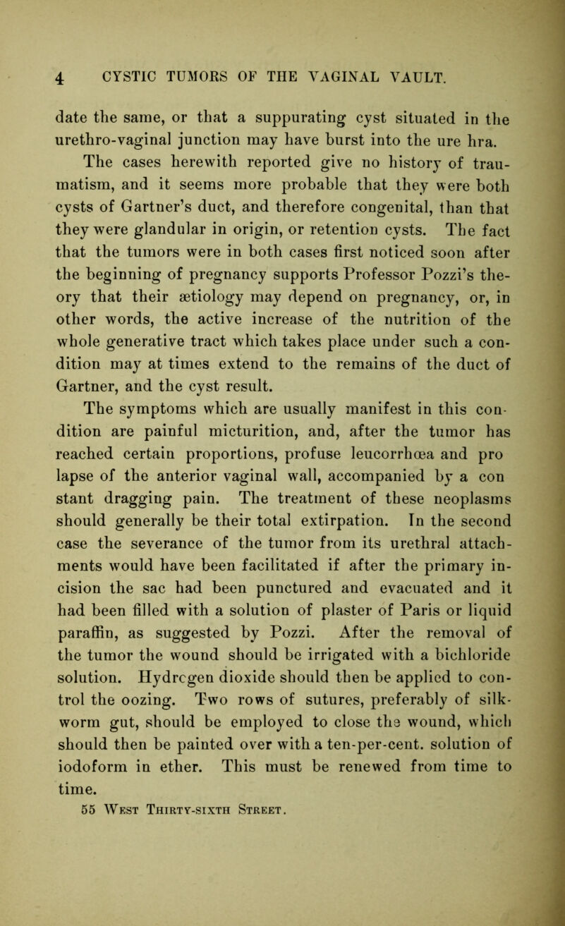 date the same, or that a suppurating cyst situated in the urethro-vaginal junction may have hurst into the ure hra. The cases herewith reported give no history of trau- matism, and it seems more probable that they were both cysts of Gartner’s duct, and therefore congenital, than that they were glandular in origin, or retention cysts. The fact that the tumors were in both cases first noticed soon after the beginning of pregnancy supports Professor Pozzi’s the- ory that their aetiology may depend on pregnancy, or, in other words, the active increase of the nutrition of the whole generative tract which takes place under such a con- dition may at times extend to the remains of the duct of Gartner, and the cyst result. The symptoms which are usually manifest in this con- dition are painful micturition, and, after the tumor has reached certain proportions, profuse leucorrhma and pro lapse of the anterior vaginal wall, accompanied by a con stant dragging pain. The treatment of these neoplasms should generally be their total extirpation. In the second case the severance of the tumor from its urethral attach- ments would have been facilitated if after the primary in- cision the sac had been punctured and evacuated and it had been filled with a solution of plaster of Paris or liquid paraffin, as suggested by Pozzi. After the removal of the tumor the wound should be irrigated with a bichloride solution. Hydrogen dioxide should then be applied to con- trol the oozing. Two rows of sutures, preferably of silk- worm gut, vshould be employed to close the wound, which should then be painted over with a ten-per-cent, solution of iodoform in ether. This must be renewed from time to time. 65 West Thirty-sixth Street.