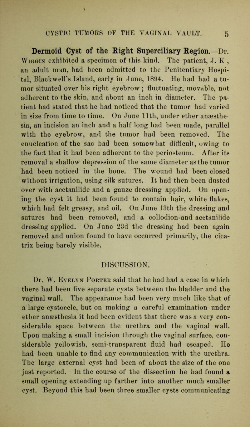 Dermoid Cyst of the Right Superciliary Region.—Dr. WiGGiN exhibited a specimen of this kind. The patient, J. K , an adult ni'in, had been admitted to the Penitentiary Hospi- tal, Blackwell's Island, early in June, 1894. He had had a tu- mor situated over his right eyebrow; fluctuating, movable, not adherent to the skin, and about an inch in diameter. The pa- tient had stated that he had noticed that the tumor had varied in size from time to lime. On June 11th, under ether aneasthe- sia, an incision an inch and a half long had been made, parallel with the eyebrow, and the tumor had been removed. The enucleation of the sac had been somewhat difficult, owing to the fact that it had been adherent to the periosteum. After its removal a shallow depression of the same diameter as the tumor had been noticed in the bone. The wound had been closed without irrigation, using silk sutures. It had then been dusted over with acetanilide and a gauze dressing applied. On open- ing the cyst it had been found to contain hair, white flakes, which had felt greasy, and oil. On June 13th the dressing and sutures had been removed, and a collodion-and acetanilide dressing applied. On June 23d the dressing had been again removed and union found to have occurred primarily, the cica- trix being barely visible. Discussion. Dr. W. Evelyn Poeter said that he had had a case in which there had been five separate cysts between the bladder and the vaginal wall. The appearance had been very much like that of a large cystocele, but on making a careful examination under ether anaesthesia it had been evident that there was a very con- siderable space between the urethra and the vaginal wall. Upon making a small incision through the vaginal surface, con- siderable yellowTsh, semi-transparent fluid had escaped. He had been unable to find any communication with the urethra. The large external cyst had been of about the size of the one just reported. In the course of the dissection he had found a small opening extending up farther into another much smaller cyst. Beyond this had been three smaller cysts communicating