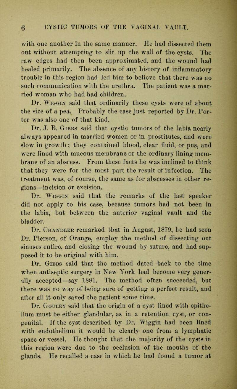 with one another in the same manner. He had dissected them out without attempting to slit up the wall of the cysts. The raw edges had then been approximated, and the wound had healed primarily. The absence of any history of inflammatory trouble in this region had led him to believe that there was no such communication with the urethra. The patient was a mar- ried woman who had had children. Dr. WiGGiN said that ordinarily these cysts were of about the size of a pea. Probably the case just reported by Dr. Por- ter was also one of that kind. Dr. J. B. Gibbs said that cystic tumors of the labia nearly always appeared in married women or in prostitutes, and were slow in growth; they contained blood, clear fluid, or pus, and were lined with mucous membrane or the ordinary lining mem- brane of an abscess. From these facts he was inclined to think that they were for the most part the result of infection. The treatment was, of course, the same as for abscesses in other re- gions—incision or excision. Dr. WiGGiN said that the remarks of the last speaker did not apply to his case, because tumors had not been in the labia, but between the anterior vaginal vault and the bladder. Dr. Ohandlee remarked that in August, 1879, be had seen Dr. Pierson, of Orange, employ the method of dissecting out sinuses entire, and closing the wound by suture, and had sup- posed it to be original with him. Dr. Gibbs said that the method dated back to the time when antiseptic surgery in N^ew York had become very gener- ally accepted—say 1881. The method often succeeded, but there was no way of being sure of getting a perfect result, and after all it only saved the patient some time. Dr. Gouley said that the origin of a cyst lined with epithe- lium must be either glandular, as in a retention cyst, or con- genital. If the cyst described by Dr. Wiggin had been lined with endothelium it would be clearly one from a lymphatic space or vessel. He thought that the majority of the cysts in this region were due to the occlusion of the mouths of the glands. He recalled a case in which he had found a tumor at