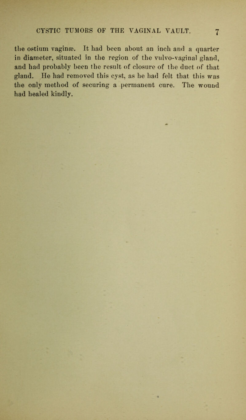 the ostium vaginae. It had been about an inch and a quarter in diameter, situated in the region of the viilvo-vaginal gland, and had probably been the result of closure of the duct of that gland. He had removed this cyst, as he had felt that this was the only method of securing a permanent cure. The wound had healed kindly.