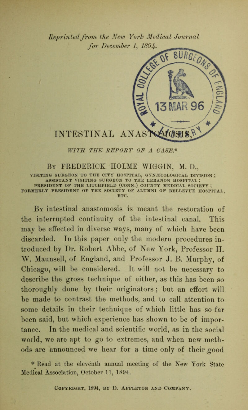 Reprinted from the New Yorh Medical Journal By FREDERICK HOLME WIGGIN, M. D., VISITING SURGEON TO THE CITT HOSPITAL, GYNA5COLOGICAL DIVISION ; ASSISTANT VISITING SURGEON TO THE LEBANON HOSPITAL ; PRESIDENT OF THE LITCHFIELD (CONN.) COUNTY MEDICAL SOCIETY ; FORMERLY PRESIDENT OF THE SOCIETY OF ALUMNI OF BELLEVUE HOSPITAL, ETC. By intestinal anastomosis is meant the restoration of the interrupted continuity of the intestinal canal. This may be effected in diverse ways, many of which have been discarded. In this paper only the modern procedures in- troduced by Dr. Robert Abbe, of New York, Professor H. W. Maunsell, of England, and Professor J. B. Murphy, of Chicago, will be considered. It will not be necessary to describe the gross technique of either, as this has been so thoroughly done by their originators ; but an effort will be made to contrast the methods, and to call attention to some details in their technique of which little has so far been said, but which experience has shown to be of impor- tance. In the medical and scientific world, as in the social world, we are apt to go to extremes, and when new meth- ods are announced we hear for a time only of their good * Read at the eleventh annual meeting of the New York State Medical Association, October 11, 1894. Copyright, 1894, by D. Appleton and Company.