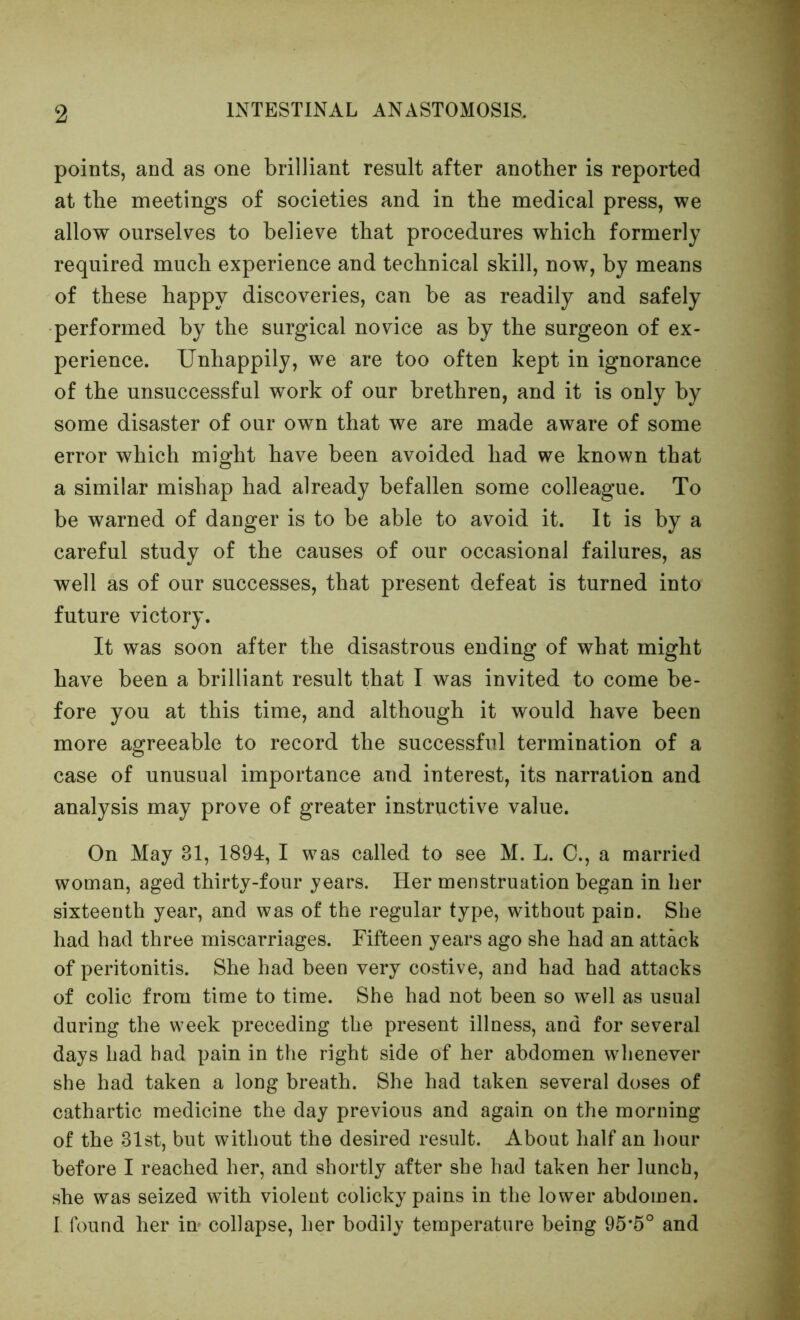 points, and as one brilliant result after another is reported at the meetings of societies and in the medical press, we allow ourselves to believe that procedures which formerly required much experience and technical skill, now, by means of these happy discoveries, can be as readily and safely performed by the surgical novice as by the surgeon of ex- perience. Unhappily, we are too often kept in ignorance of the unsuccessful work of our brethren, and it is only by some disaster of our own that we are made aware of some error which might have been avoided had we known that a similar mishap had already befallen some colleague. To be warned of danger is to be able to avoid it. It is by a careful study of the causes of our occasional failures, as well as of our successes, that present defeat is turned into future victory. It was soon after the disastrous ending of what might have been a brilliant result that I was invited to come be- fore you at this time, and although it would have been more agreeable to record the successful termination of a case of unusual importance and interest, its narration and analysis may prove of greater instructive value. On May 31, 1894, I was called to see M. L. C., a married woman, aged thirty-four years. Her menstruation began in her sixteenth year, and was of the regular type, without pain. She had had three miscarriages. Fifteen years ago she had an attack of peritonitis. She had been very costive, and had had attacks of colic from time to time. She had not been so well as usual during the week preceding the present illness, and for several days had had pain in the right side of her abdomen whenever she had taken a long breath. She had taken several doses of cathartic medicine the day previous and again on the morning of the 31st, but without the desired result. About half an hour before I reached her, and shortly after she had taken her lunch, she was seized with violent colicky pains in the lower abdomen. 1 found her im collapse, her bodily temperature being 95*5° and