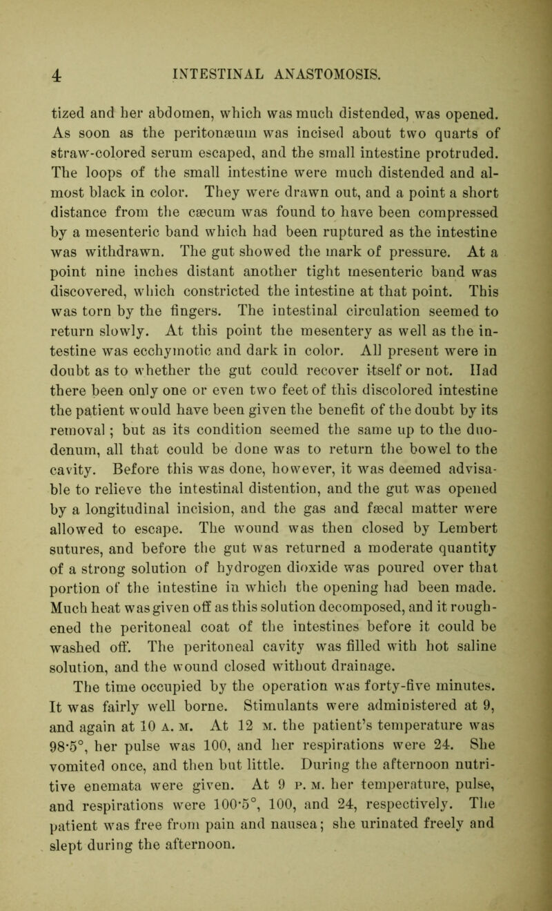 tized and her abdomen, which was much distended, was opened. As soon as the peritonaeum was incised about two quarts of straw-colored serum escaped, and the small intestine protruded. The loops of the small intestine were much distended and al- most black in color. They were drawn out, and a point a short distance from the caecum was found to have been compressed by a mesenteric band which had been ruptured as the intestine was withdrawn. The gut showed the mark of pressure. At a point nine inches distant another tight mesenteric band was discovered, which constricted the intestine at that point. This was torn by the fingers. The intestinal circulation seemed to return slowly. At this point the mesentery as well as the in- testine was ecchymotic and dark in color. All present were in doubt as to whether the gut could recover itself or not. Had there been only one or even two feet of this discolored intestine the patient would have been given the benefit of the doubt by its removal; but as its condition seemed the same up to the duo- denum, all that could be done was to return the bowel to the cavity. Before this was done, however, it was deemed advisa- ble to relieve the intestinal distention, and the gut was opened by a longitudinal incision, and the gas and faecal matter were allowed to escape. The wound was then closed by Lembert sutures, and before the gut was returned a moderate quantity of a strong solution of hydrogen dioxide was poured over that portion of the intestine in which the opening had been made. Much heat was given off as this solution decomposed, and it rough- ened the peritoneal coat of the intestines before it could be washed off. The peritoneal cavity was filled with hot saline solution, and the wound closed without drainage. The time occupied by the operation was forty-five minutes. It was fairly well borne. Stimulants were administered at 9, and again at 10 a. m. At 12 m. the patient’s temperature was 98*5°, her pulse was 100, and her respirations were 24. She vomited once, and then but little. During the afternoon nutri- tive enemata were given. At 9 p. m. her temperature, pulse, and respirations were 100*5°, 100, and 24, respectively. The patient was free from pain and nausea; she urinated freely and slept during the afternoon.