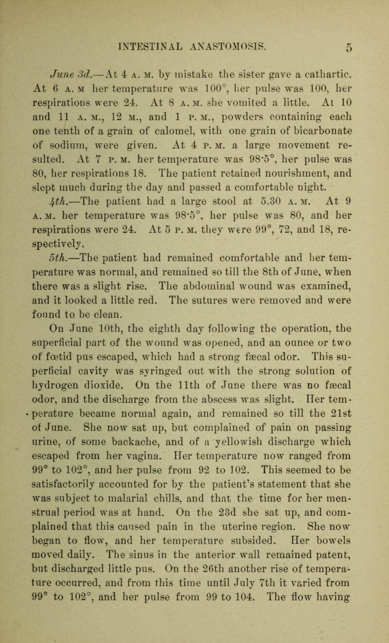 June Sd.—At 4 a. m. by mistake the sister gave a cathartic. At 6 A. M her temperature was 100°, iier pulse was 100, her respirations were 24. At 8 a. m. she vomited a little. At 10 and 11 A. M., 12 m., and 1 p. m., powders containing each one tenth of a grain of calomel, with one grain of bicarbonate of sodium, were given. At 4 p. m. a large movement re- sulted. At 7 p. M. her temperature was 98*5°, her pulse was 80, her respirations 18. The patient retained nourishment, and slept much during the day and passed a comfortable night. 4th.—The patient had a large stool at 5.30 a. m. At 9 A. M. her temperature was 98*5°, her pulse was 80, and her respirations were 24. At 5 p. m. they were 99°, 72, and 18, re- spectively. 5th.—The patient had remained comfortable and her tem- perature was normal, and remained so till the 8th of June, when there was a slight rise. The abdominal wound was examined, and it looked a little red. The sutures were removed and were found to be clean. On June 10th, the eighth day following the operation, the superficial part of the wound was opened, and an ounce or two of foetid pus escaped, which had a strong faecal odor. This su- perficial cavity was syringed out with the strong solution of hydrogen dioxide. On the 11th of June there was no faecal odor, and the discharge from the abscess was slight. Her tem- perature became normal again, and remained so till the 21st of June. She now sat up, but complained of pain on passing urine, of some backache, and of a yellowish discharge which escaped from her vagina. Her temperature now ranged from 99° to 102°, and her pulse from 92 to 102. This seemed to be satisfactorily accounted for by the patient’s statement that she was subject to malarial chills, and that the time for her men- strual period was at hand. On the 23d she sat up, and com- plained that this caused pain in the uterine region. She now began to flow, and her temperature subsided. Her bowels moved daily. The sinus in the anterior wall remained patent, but discharged little pus. On the 26th another rise of tempera- ture occurred, and from this time until July 7th it varied from 99° to 102°, and her pulse from 99 to 104. The flow having